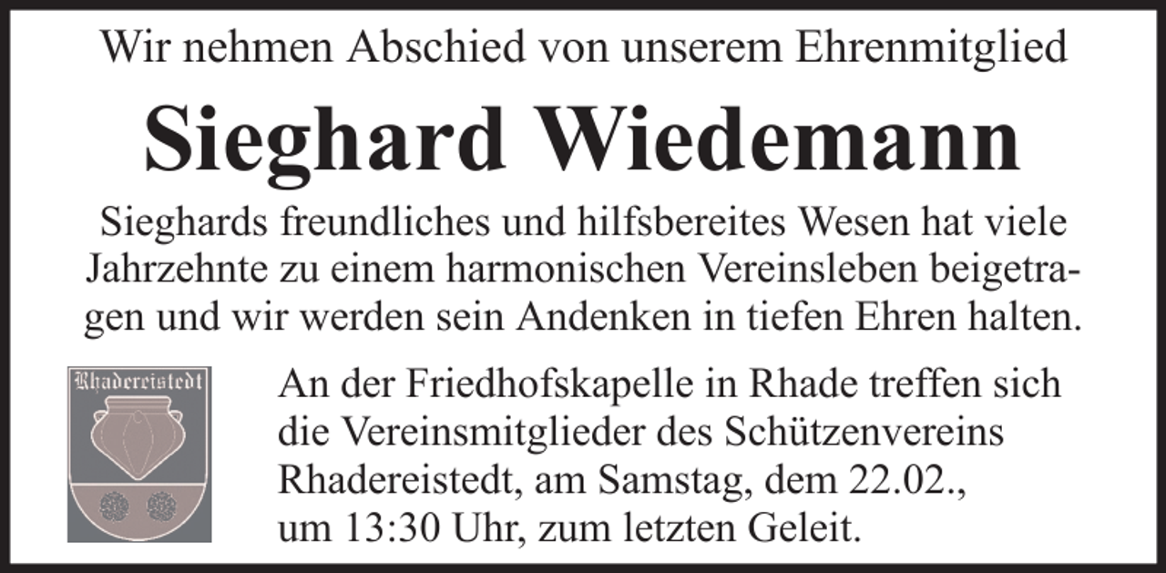 <p>Wir nehmen Abschied von unserem Ehrenmitglied</p><p>Sieghard Wiedemann<br />Sieghards freundliches und hilfsbereites Wesen hat viele<br />Jahrzehnte zu einem harmonischen Vereinsleben beigetragen und wir werden sein Andenken in tiefen Ehren halten.<br />An der Friedhofskapelle in Rhade treffen sich<br />die Vereinsmitglieder des Schützenvereins<br />Rhadereistedt, am Samstag, dem 22.02.,<br />um 13:30 Uhr, zum letzten Geleit.</p>