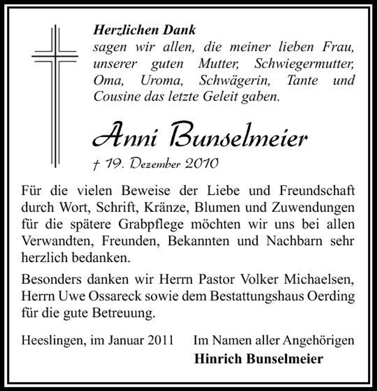 <p>Herzlichen Dank sagen wir allen, die meiner lieben Frau, unserer guten Mutter, Schwiegermutter, Oma, Uroma, Schwägerin, Tante und Cousine das letzte Geleit gaben.</p><p>Anni Bunselmeier<br />† 19. Dezember 2010<br />Für die vielen Beweise der Liebe und Freundschaft durch Wort, Schrift, Kränze, Blumen und Zuwendungen für die spätere Grabpflege möchten wir uns bei allen Verwandten, Freunden, Bekannten und Nachbarn sehr herzlich bedanken. Besonders danken wir Herrn Pastor Volker Michaelsen, Herrn Uwe Ossareck sowie dem Bestattungshaus Oerding für die gute Betreuung.<br />Heeslingen, im Januar 2011 Im Namen aller Angehörigen</p><p>Hinrich Bunselmeier</p>