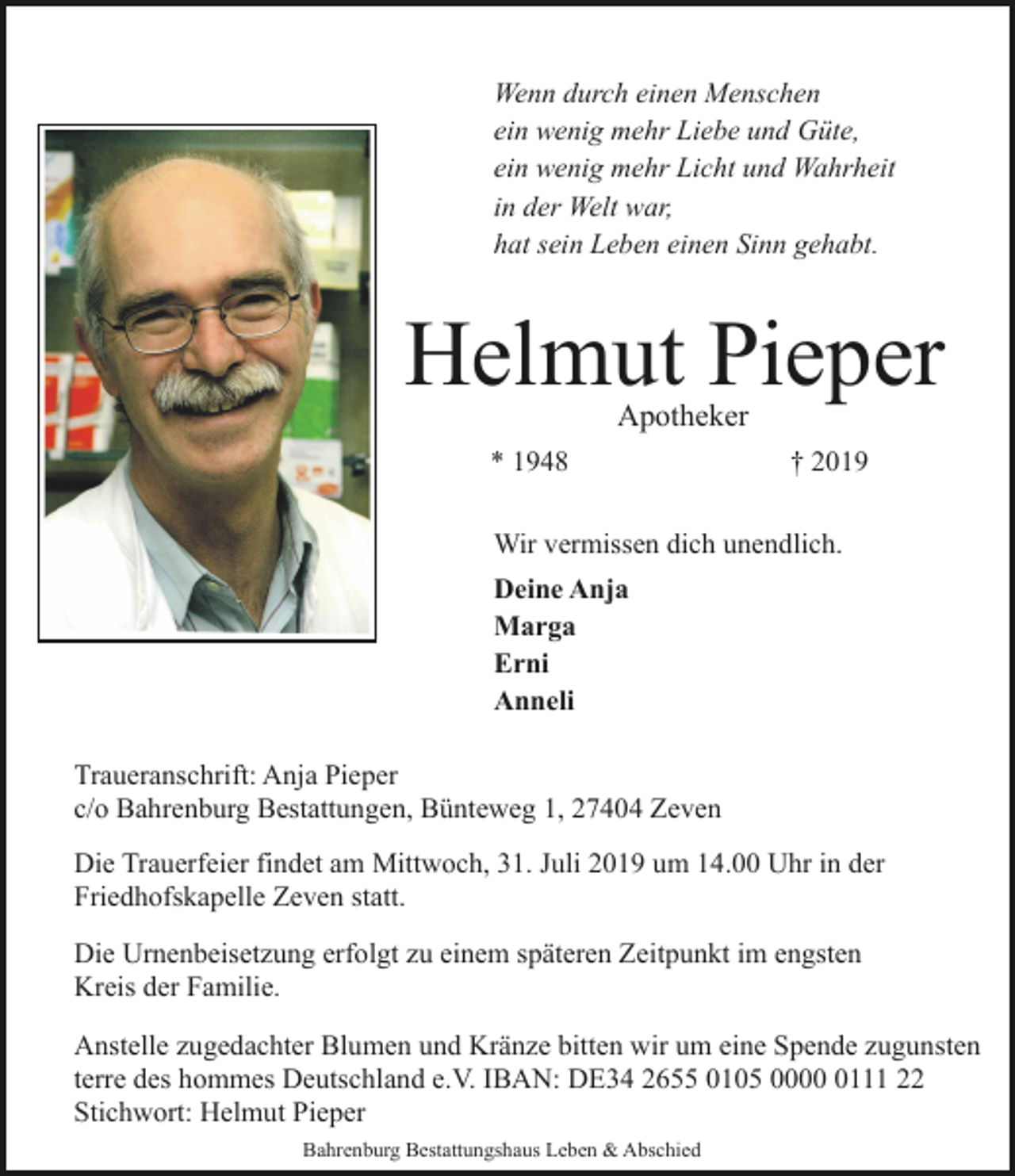 <p>Wenn durch einen Menschen<br />ein wenig mehr Liebe und Güte,<br />ein wenig mehr Licht und Wahrheit<br />in der Welt war,<br />hat sein Leben einen Sinn gehabt.</p>
<p>Helmut Pieper<br />Apotheker</p>
<p>* 1948</p>
<p>† 2019</p>
<p>Wir vermissen dich unendlich.<br />Deine Anja<br />Marga<br />Erni<br />Anneli<br />Traueranschrift: Anja Pieper<br />c/o Bahrenburg Bestattungen, Bünteweg 1, 27404 Zeven<br />Die Trauerfeier findet am Mittwoch, 31. Juli 2019 um 14.00 Uhr in der<br />Friedhofskapelle Zeven statt.<br />Die Urnenbeisetzung erfolgt zu einem späteren Zeitpunkt im engsten<br />Kreis der Familie.<br />Anstelle zugedachter Blumen und Kränze bitten wir um eine Spende zugunsten<br />terre des hommes Deutschland e.V. IBAN: DE34 2655 0105 000111 22<br />Stichwort: Helmut Pieper<br />Bahrenburg Bestattungshaus Leben &amp; Abschied</p>