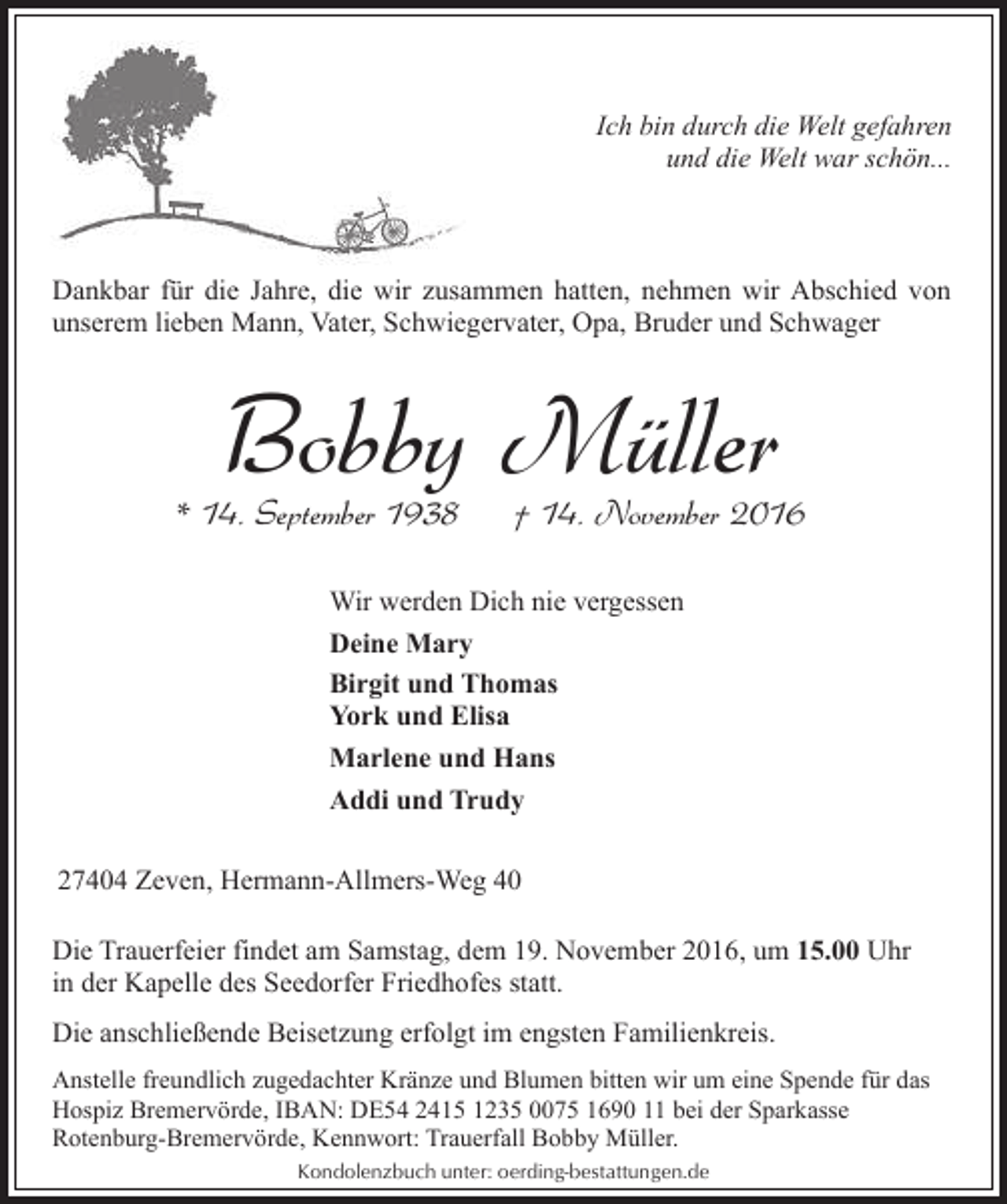 <p>Ich bin durch die Welt gefahren<br />und die Welt war schön...</p><p>Dankbar für die Jahre, die wir zusammen hatten, nehmen wir Abschied von<br />unserem lieben Mann, Vater, Schwiegervater, Opa, Bruder und Schwager</p><p>Bobby Müller</p><p>* 14. September 1938</p><p>† 14. November 2016</p><p>Wir werden Dich nie vergessen<br />Deine Mary<br />Birgit und Thomas<br />York und Elisa<br />Marlene und Hans<br />Addi und Trudy<br />27404 Zeven, Hermann-Allmers-Weg 40<br />Die Trauerfeier findet am Samstag, dem 19. November 2016, um 15.00 Uhr<br />in der Kapelle des Seedorfer Friedhofes statt.<br />Die anschließende Beisetzung erfolgt im engsten Familienkreis.<br />Anstelle freundlich zugedachter Kränze und Blumen bitten wir um eine Spende für das<br />Hospiz Bremervörde, IBAN: DE54 2415 1235 0075 1690 11 bei der Sparkasse<br />Rotenburg-Bremervörde, Kennwort: Trauerfall Bobby Müller.<br />Kondolenzbuch unter: oerding-bestattungen.de</p>