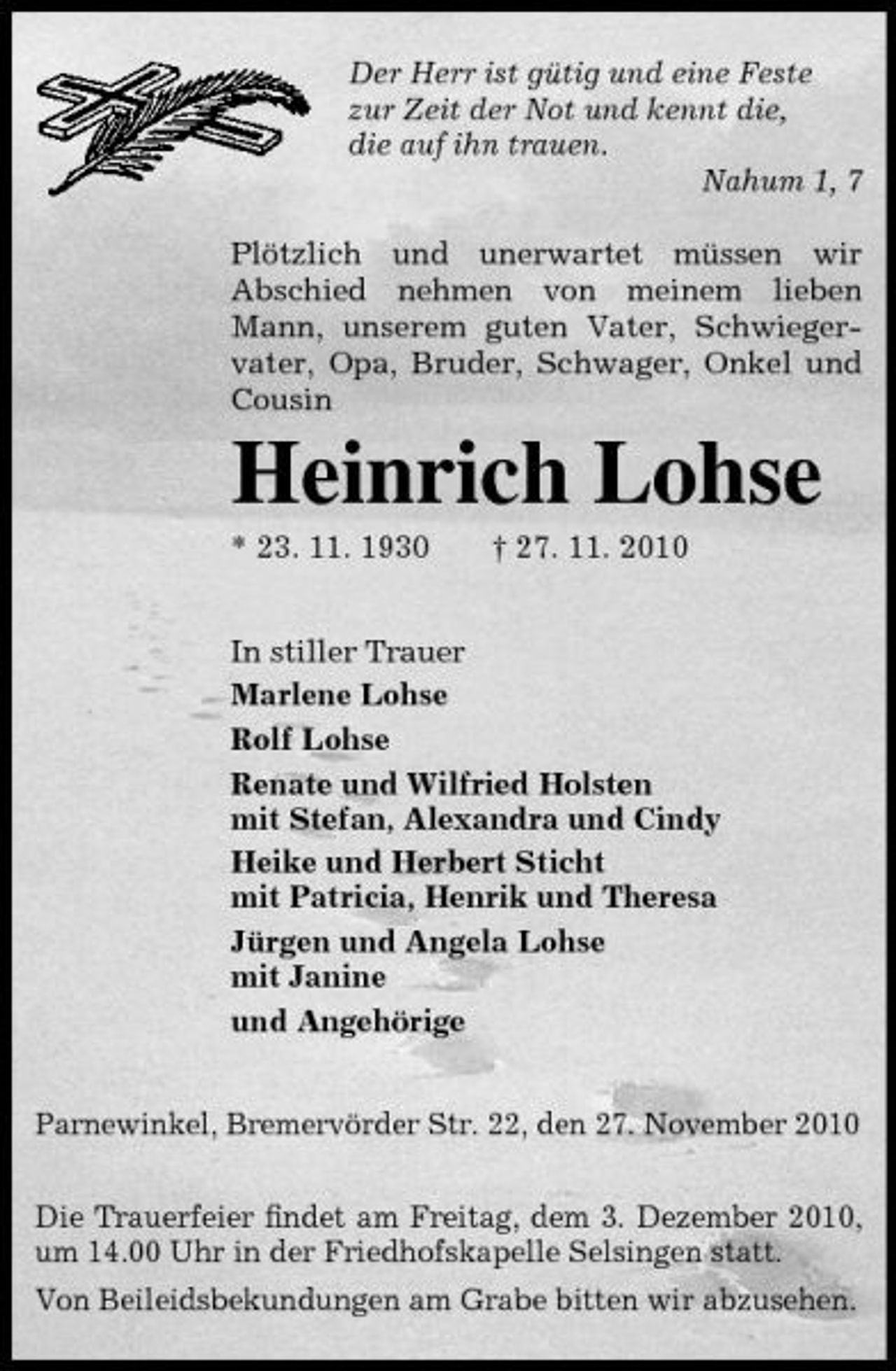 <p>Der Herr ist gütig und eine Feste zur Zeit der Not und kennt die, die auf ihn trauen. Nahum 1, 7 Plötzlich und unerwartet müssen wir Abschied nehmen von meinem lieben Mann, unserem guten Vater, Schwiegervater, Opa, Bruder, Schwager, Onkel und Cousin</p><p>Heinrich Lohse<br />* 23. 11. 1930 † 27. 11. 2010 In stiller Trauer Marlene Lohse Rolf Lohse Renate und Wilfried Holsten mit Stefan, Alexandra und Cindy Heike und Herbert Sticht mit Patricia, Henrik und Theresa Jürgen und Angela Lohse mit Janine und Angehörige Parnewinkel, Bremervörder Str. 22, den 27. November 2010 Die Trauerfeier ﬁndet am Freitag, dem 3. Dezember 2010, um 14.00 Uhr in der Friedhofskapelle Selsingen statt. Von Beileidsbekundungen am Grabe bitten wir abzusehen.</p>