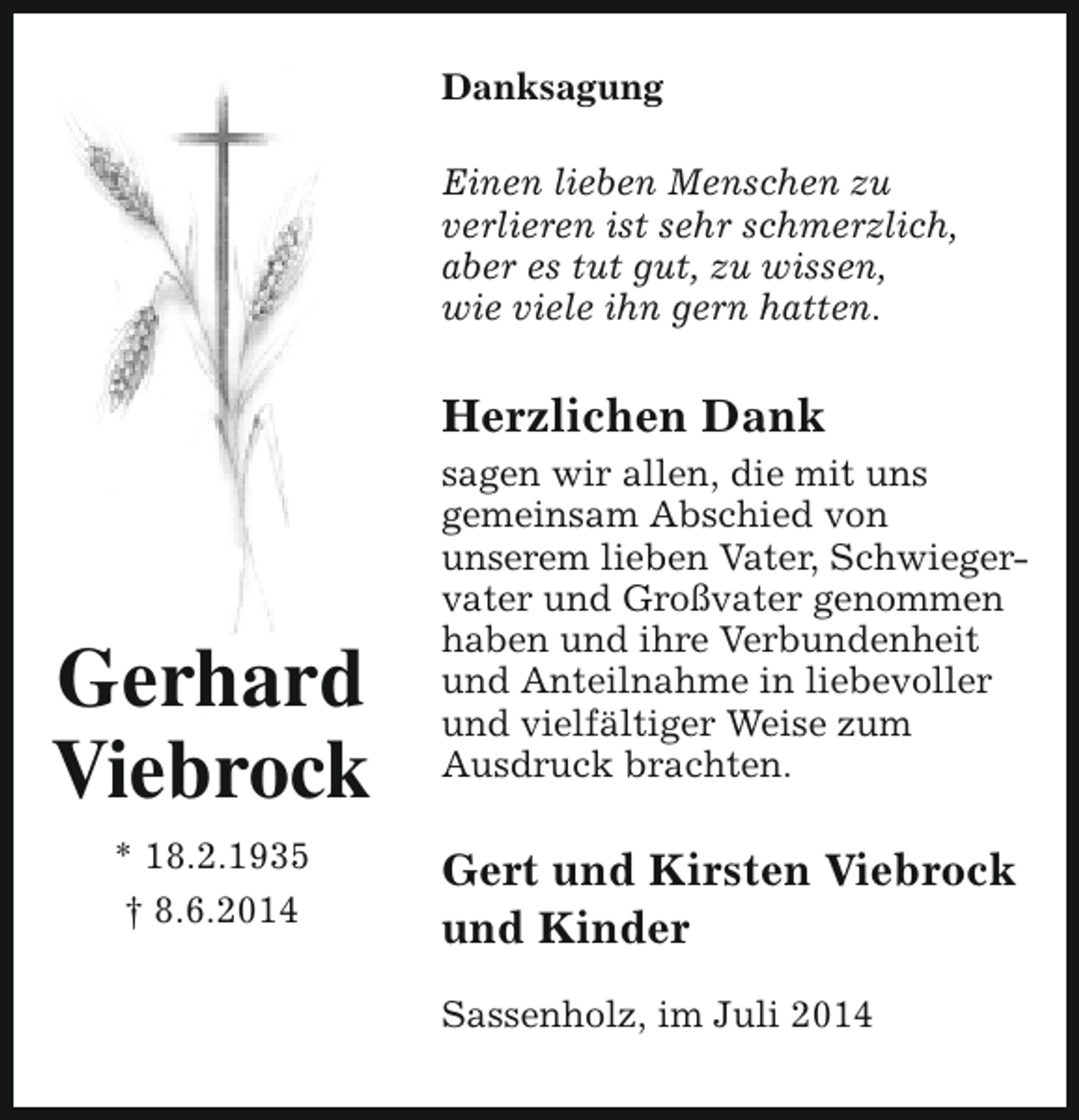 <p>Danksagung<br />Einen lieben Menschen zu<br />verlieren ist sehr schmerzlich,<br />aber es tut gut, zu wissen,<br />wie viele ihn gern hatten.</p><p>Herzlichen Dank</p><p>Gerhard<br />Viebrock<br />* 18.2.1935<br />† 8.6.2014</p><p>sagen wir allen, die mit uns<br />gemeinsam Abschied von<br />unserem lieben Vater, Schwieger­<br />vater und Großvater genommen<br />haben und ihre Verbundenheit<br />und Anteilnahme in liebevoller<br />und vielfältiger Weise zum<br />Ausdruck brachten.</p><p>Gert und Kirsten Viebrock<br />und Kinder<br />Sassenholz, im Juli 2014</p>