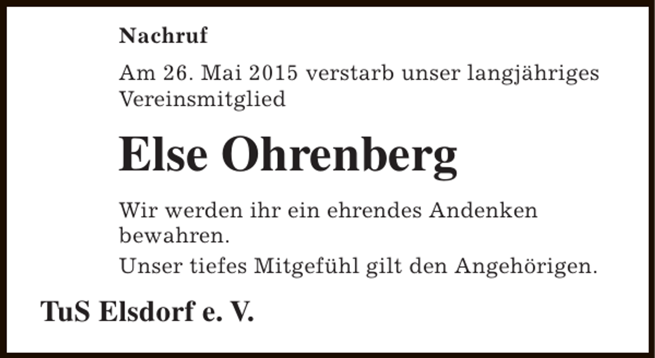 <p>Nachruf<br />Am 26. Mai 2015 verstarb unser langjähriges<br />Vereinsmitglied</p><p>Else Ohrenberg<br />Wir werden ihr ein ehrendes Andenken<br />bewahren.<br />Unser tiefes Mitgefühl gilt den Angehörigen.</p><p>TuS Elsdorf e. V.</p>