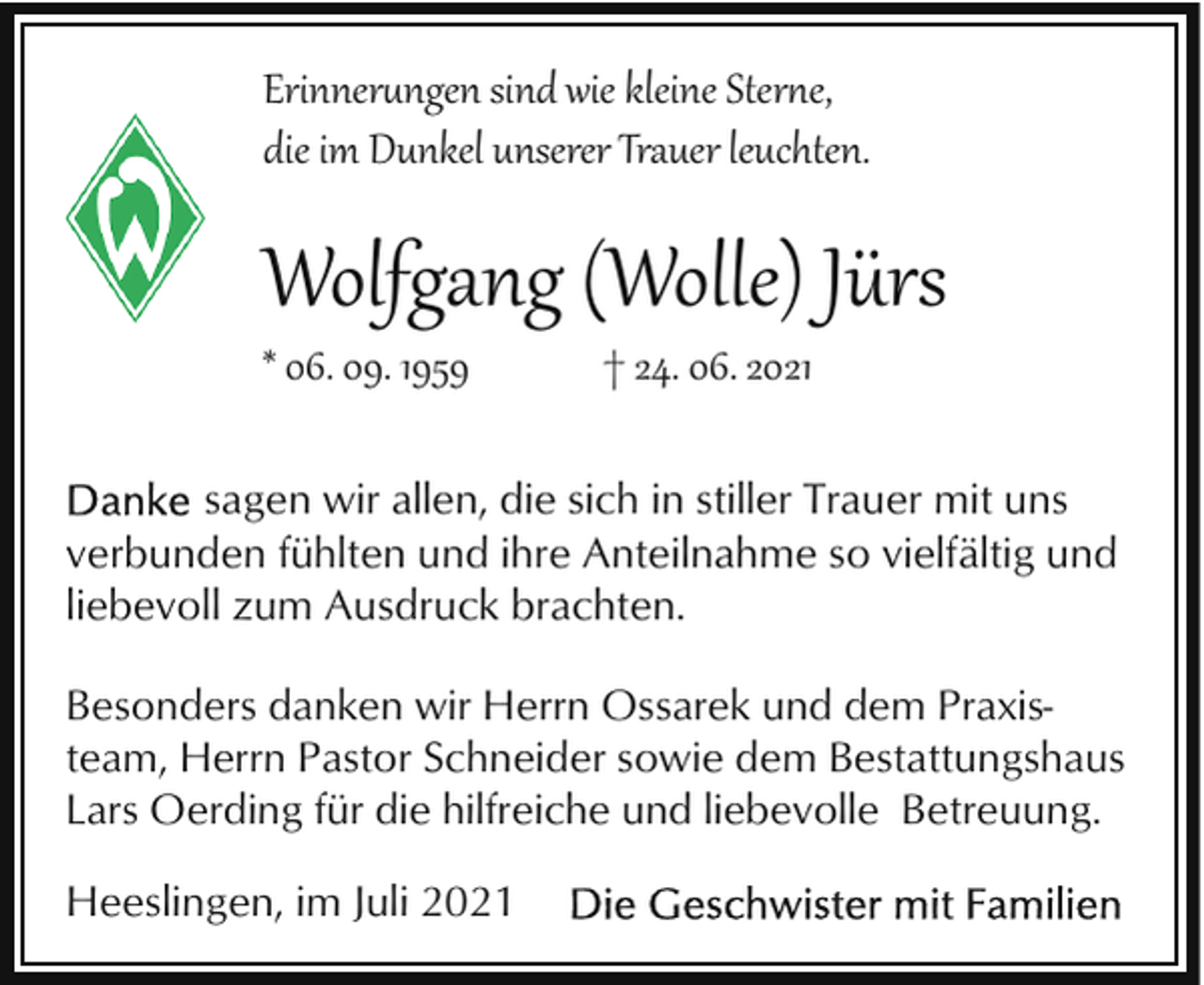 <p>Erinner�ngen sind wie kleine Ster�e,<br />die im Dunkel unserer Trauer leuchten.</p><p>Wolfgang (Wolle) Jürs<br />* 06. 09. 1959</p><p>† 24. 06. 2021</p><p>sagen wir allen, die sich in stiller Trauer mit uns<br />verbunden fühlten und ihre Anteilnahme so vielfältig und<br />liebevoll zum Ausdruck brachten.<br />Besonders danken wir Herrn Ossarek und dem Praxisteam, Herrn Pastor Schneider sowie dem Bestattungshaus<br />Lars Oerding für die hilfreiche und liebevolle Betreuung.</p><p>Heeslingen, im Juli 2021</p>