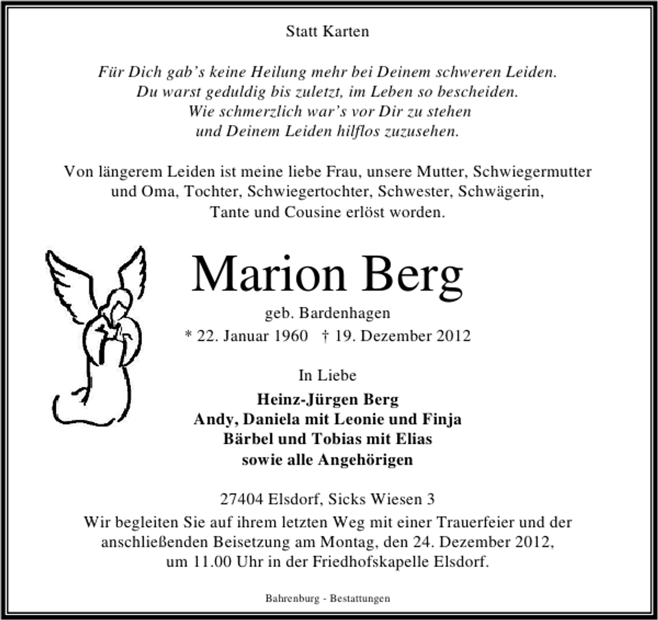 <p>Statt Karten<br />Für Dich gab’s keine Heilung mehr bei Deinem schweren Leiden.<br />Du warst geduldig bis zuletzt, im Leben so bescheiden.<br />Wie schmerzlich war’s vor Dir zu stehen<br />und Deinem Leiden hilflos zuzusehen.<br />Von längerem Leiden ist meine liebe Frau, unsere Mutter, Schwiegermutter<br />und Oma, Tochter, Schwiegertochter, Schwester, Schwägerin,<br />Tante und Cousine erlöst worden.</p><p>Marion Berg</p><p>geb. Bardenhagen<br />* 22. Januar 1960 † 19. Dezember 2012<br />In Liebe<br />Heinz-Jürgen Berg<br />Andy, Daniela mit Leonie und Finja<br />Bärbel und Tobias mit Elias<br />sowie alle Angehörigen<br />27404 Elsdorf, Sicks Wiesen 3<br />Wir begleiten Sie auf ihrem letzten Weg mit einer Trauerfeier und der<br />anschließenden Beisetzung am Montag, den 24. Dezember 2012,<br />um 11.00 Uhr in der Friedhofskapelle Elsdorf.<br />Bahrenburg - Bestattungen</p>
