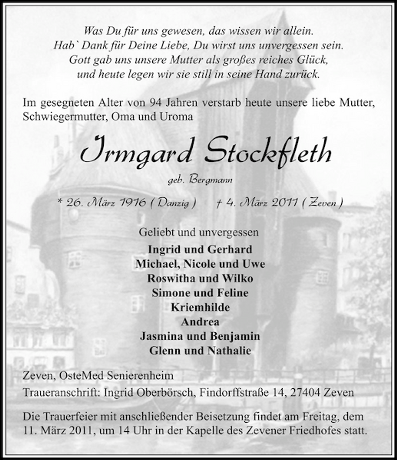 <p>Was Du für uns gewesen, das wissen wir allein. Hab` Dank für Deine Liebe, Du wirst uns unvergessen sein. Gott gab uns unsere Mutter als großes reiches Glück, und heute legen wir sie still in seine Hand zurück. Im gesegneten Alter von 94 Jahren verstarb heute unsere liebe Mutter, Schwiegermutter, Oma und Uroma</p><p>Irmgard Stockfleth<br />geb. Bergmann * 26. März 1916 ( Danzig ) † 4. März 2011 ( Zeven )<br />Geliebt und unvergessen Ingrid und Gerhard Michael, Nicole und Uwe Roswitha und Wilko Simone und Feline Kriemhilde Andrea Jasmina und Benjamin Glenn und Nathalie Zeven, OsteMed Senierenheim Traueranschrift: Ingrid Oberbörsch, Findorffstraße 14, 27404 Zeven Die Trauerfeier mit anschließender Beisetzung findet am Freitag, dem 11. März 2011, um 14 Uhr in der Kapelle des Zevener Friedhofes statt.</p>
