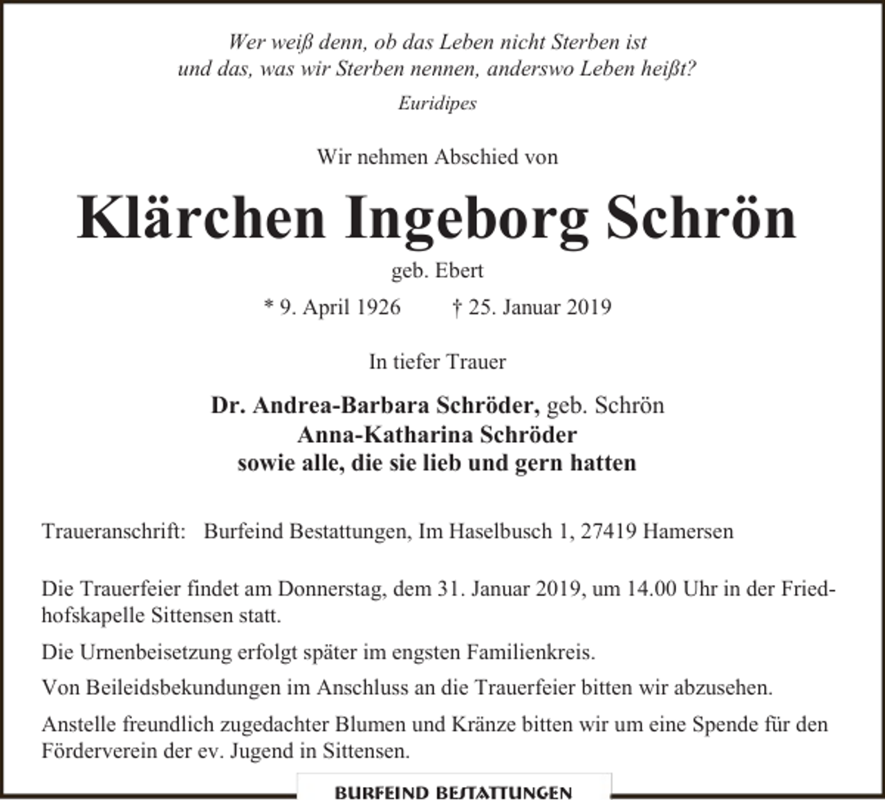 <p>Wer weiß denn, ob das Leben nicht Sterben ist<br />und das, was wir Sterben nennen, anderswo Leben heißt?<br />Euridipes</p><p>Wir nehmen Abschied von</p><p>Klärchen Ingeborg Schrön<br />geb. Ebert</p><p>* 9. April 1926</p><p>† 25. Januar 2019</p><p>In tiefer Trauer</p><p>Dr. Andrea-Barbara Schröder, geb. Schrön<br />Anna-Katharina Schröder<br />sowie alle, die sie lieb und gern hatten<br />Traueranschrift: Burfeind Bestattungen, Im Haselbusch 1, 27419 Hamersen<br />Die Trauerfeier findet am Donnerstag, dem 31. Januar 2019, um 14.00 Uhr in der Friedhofskapelle Sittensen statt.<br />Die Urnenbeisetzung erfolgt später im engsten Familienkreis.<br />Von Beileidsbekundungen im Anschluss an die Trauerfeier bitten wir abzusehen.<br />Anstelle freundlich zugedachter Blumen und Kränze bitten wir um eine Spende für den<br />Förderverein der ev. Jugend in Sittensen.<br />Burfeind Bestattungen</p>