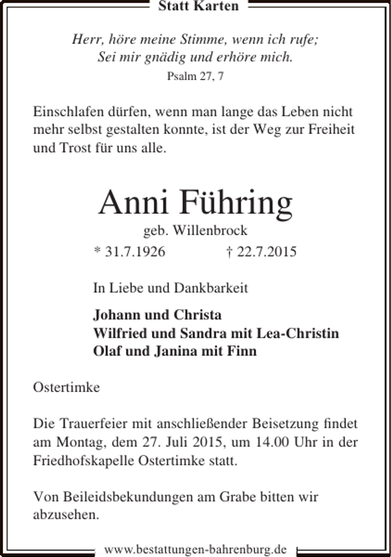 <p>Statt Karten<br />Herr, höre meine Stimme, wenn ich rufe;<br />Sei mir gnädig und erhöre mich.<br />Psalm 27, 7</p><p>Einschlafen dürfen, wenn man lange das Leben nicht<br />mehr selbst gestalten konnte, ist der Weg zur Freiheit<br />und Trost für uns alle.</p><p>Anni Führing</p><p>geb. Willenbrock<br />* 31.7.1926<br />† 22.7.2015<br />In Liebe und Dankbarkeit<br />Johann und Christa<br />Wilfried und Sandra mit Lea-Christin<br />Olaf und Janina mit Finn<br />Ostertimke<br />Die Trauerfeier mit anschließender Beisetzung ﬁndet<br />am Montag, dem 27. Juli 2015, um 14.00 Uhr in der<br />Friedhofskapelle Ostertimke statt.<br />Von Beileidsbekundungen am Grabe bitten wir<br />abzusehen.<br />www.bestattungen-bahrenburg.de</p>