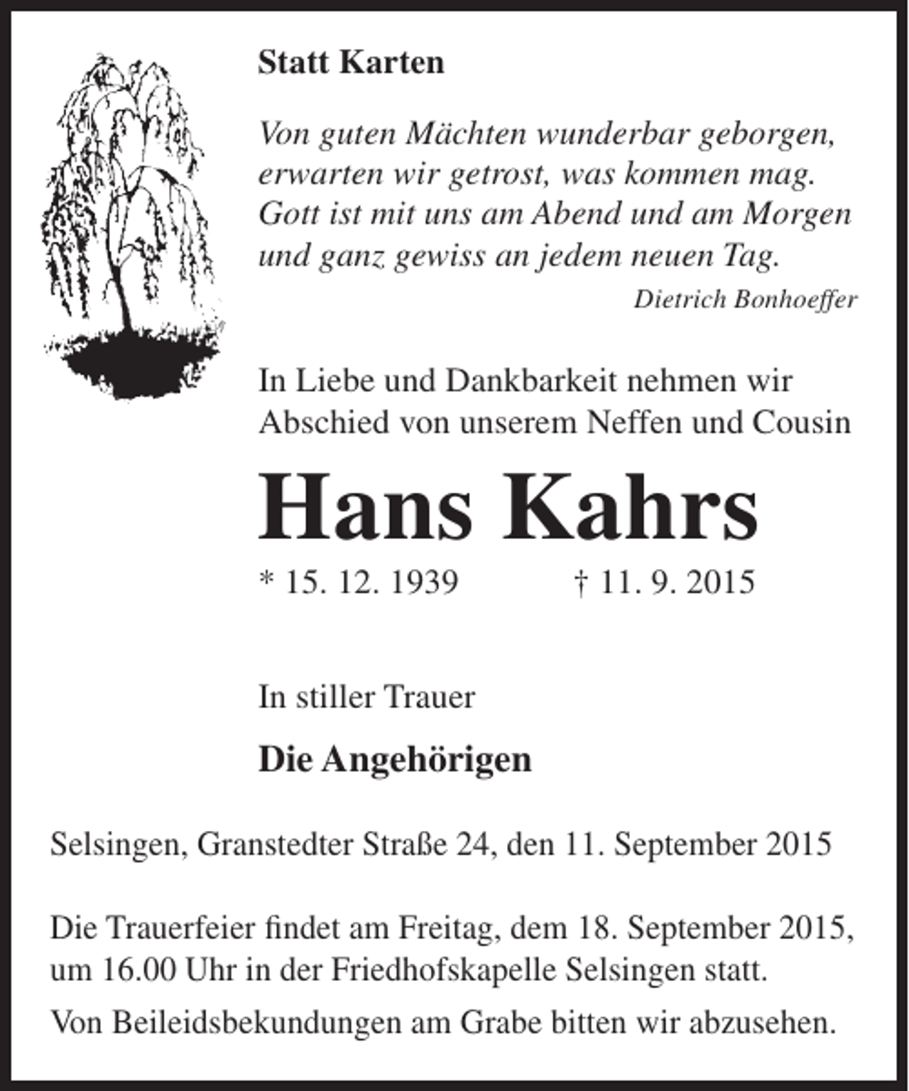 <p>Statt Karten<br />Von guten Mächten wunderbar geborgen,<br />erwarten wir getrost, was kommen mag.<br />Gott ist mit uns am Abend und am Morgen<br />und ganz gewiss an jedem neuen Tag.<br />Dietrich Bonhoeffer</p><p>In Liebe und Dankbarkeit nehmen wir<br />Abschied von unserem Neffen und Cousin</p><p>Hans Kahrs<br />* 15. 12. 1939</p><p>† 11. 9. 2015</p><p>In stiller Trauer</p><p>Die Angehörigen<br />Selsingen, Granstedter Straße 24, den 11. September 2015<br />Die Trauerfeier findet am Freitag, dem 18. September 2015,<br />um 16.00 Uhr in der Friedhofskapelle Selsingen statt.<br />Von Beileidsbekundungen am Grabe bitten wir abzusehen.</p>