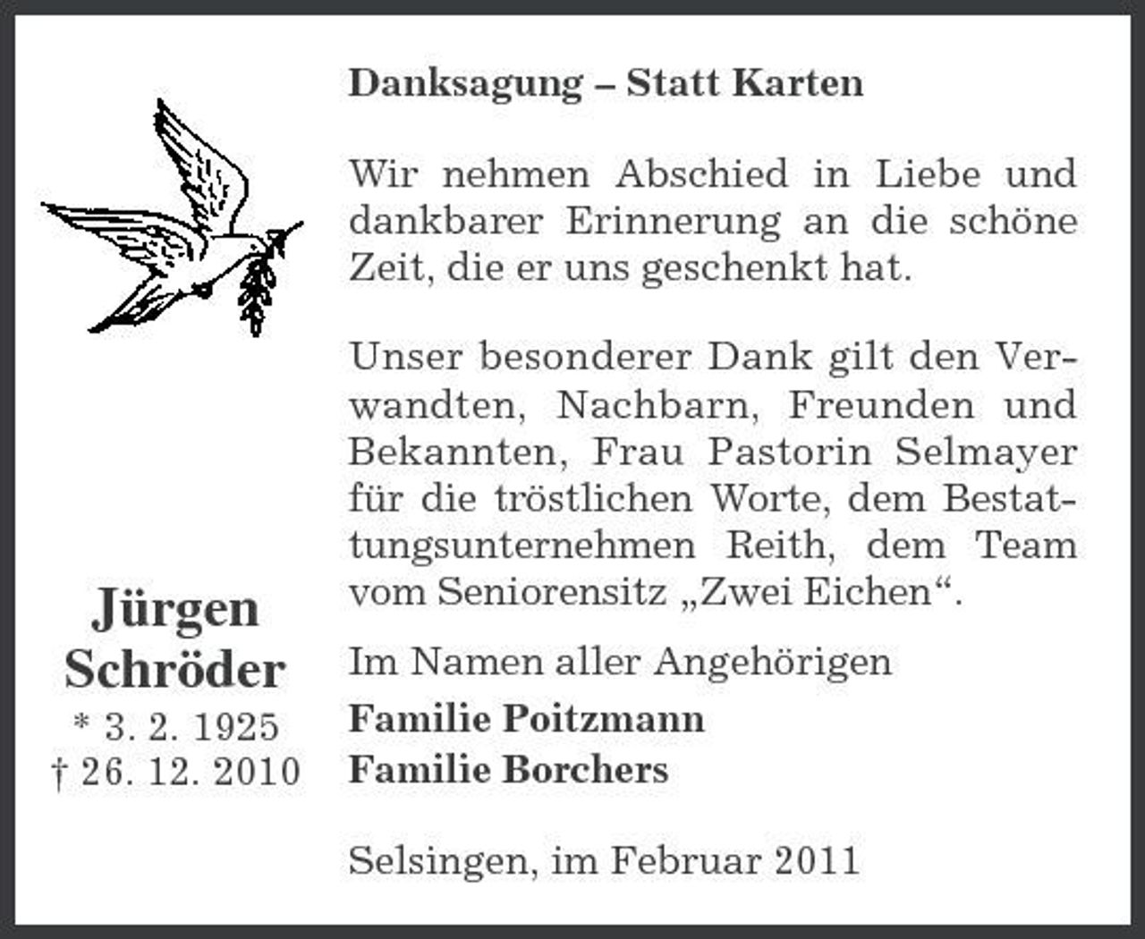 <p>Danksagung – Statt Karten Wir nehmen Abschied in Liebe und dankbarer Erinnerung an die schöne Zeit, die er uns geschenkt hat. Unser besonderer Dank gilt den Verwandten, Nachbarn, Freunden und Bekannten, Frau Pastorin Selmayer für die tröstlichen Worte, dem Bestattungsunternehmen Reith, dem Team vom Seniorensitz „Zwei Eichen“. Im Namen aller Angehörigen Familie Poitzmann Familie Borchers Selsingen, im Februar 2011</p><p>Jürgen Schröder<br />* 3. 2. 1925 † 26. 12. 2010</p>