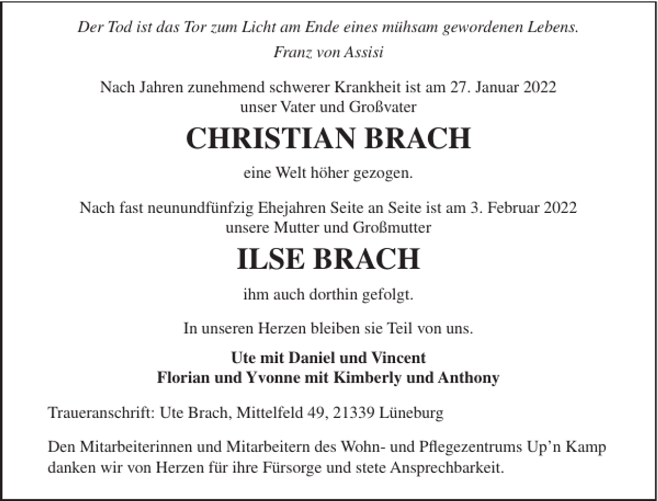 <p>Der Tod ist das Tor zum Licht am Ende eines mühsam gewordenen Lebens.<br />Franz von Assisi<br />Nach Jahren zunehmend schwerer Krankheit ist am 27. Januar 2022<br />unser Vater und Großvater</p><p>CHRISTIAN BRACH<br />eine Welt höher gezogen.<br />Nach fast neunundfünfzig Ehejahren Seite an Seite ist am 3. Februar 2022<br />unsere Mutter und Großmutter</p><p>ILSE BRACH<br />ihm auch dorthin gefolgt.<br />In unseren Herzen bleiben sie Teil von uns.<br />Ute mit Daniel und Vincent<br />Florian und Yvonne mit Kimberly und Anthony<br />Traueranschrift: Ute Brach, Mittelfeld 49, 21339 Lüneburg<br />Den Mitarbeiterinnen und Mitarbeitern des Wohn- und Pﬂegezentrums Up’n Kamp<br />danken wir von Herzen für ihre Fürsorge und stete Ansprechbarkeit.</p>