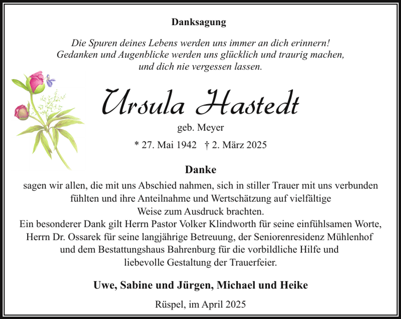 <p>Danksagung<br />Die Spuren deines Lebens werden uns immer an dich erinnern!<br />Gedanken und Augenblicke werden uns glücklich und traurig machen,<br />und dich nie vergessen lassen.</p><p>Ursula Hastedt<br />geb. Meyer</p><p>* 27. Mai 1942 † 2. März 2025</p><p>Danke<br />sagen wir allen, die mit uns Abschied nahmen, sich in stiller Trauer mit uns verbunden<br />fühlten und ihre Anteilnahme und Wertschätzung auf vielfältige<br />Weise zum Ausdruck brachten.<br />Ein besonderer Dank gilt Herrn Pastor Volker Klindworth für seine einfühlsamen Worte,<br />Herrn Dr. Ossarek für seine langjährige Betreuung, der Seniorenresidenz Mühlenhof<br />und dem Bestattungshaus Bahrenburg für die vorbildliche Hilfe und<br />liebevolle Gestaltung der Trauerfeier.</p><p>Uwe, Sabine und Jürgen, Michael und Heike<br />Rüspel, im April 2025</p>