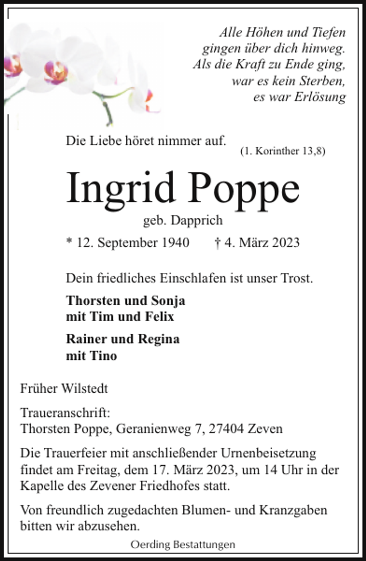 <p>Alle Höhen und Tiefen<br />gingen über dich hinweg.<br />Als die Kraft zu Ende ging,<br />war es kein Sterben,<br />es war Erlösung<br />Die Liebe höret nimmer auf.</p><p>(1. Korinther 13,8)</p><p>Ingrid Poppe<br />geb. Dapprich</p><p>* 12. September 1940</p><p>† 4. März 2023</p><p>Dein friedliches Einschlafen ist unser Trost.<br />Thorsten und Sonja<br />mit Tim und Felix<br />Rainer und Regina<br />mit Tino<br />Früher Wilstedt<br />Traueranschrift:<br />Thorsten Poppe, Geranienweg 7, 27404 Zeven<br />Die Trauerfeier mit anschließender Urnenbeisetzung<br />findet am Freitag, dem 17. März 2023, um 14 Uhr in der<br />Kapelle des Zevener Friedhofes statt.<br />Von freundlich zugedachten Blumen- und Kranzgaben<br />bitten wir abzusehen.<br />Oerding Bestattungen</p>