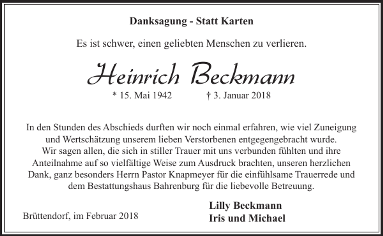 <p>Danksagung - Statt Karten<br />Es ist schwer, einen geliebten Menschen zu verlieren.</p><p>Heinrich Beckmann<br />* 15. Mai 1942</p><p>† 3. Januar 2018</p><p>In den Stunden des Abschieds durften wir noch einmal erfahren, wie viel Zuneigung<br />und Wertschätzung unserem lieben Verstorbenen entgegengebracht wurde.<br />Wir sagen allen, die sich in stiller Trauer mit uns verbunden fühlten und ihre<br />Anteilnahme auf so vielfältige Weise zum Ausdruck brachten, unseren herzlichen<br />Dank, ganz besonders Herrn Pastor Knapmeyer für die einfühlsame Trauerrede und<br />dem Bestattungshaus Bahrenburg für die liebevolle Betreuung.<br />Brüttendorf, im Februar 2018</p><p>Lilly Beckmann<br />Iris und Michael</p>