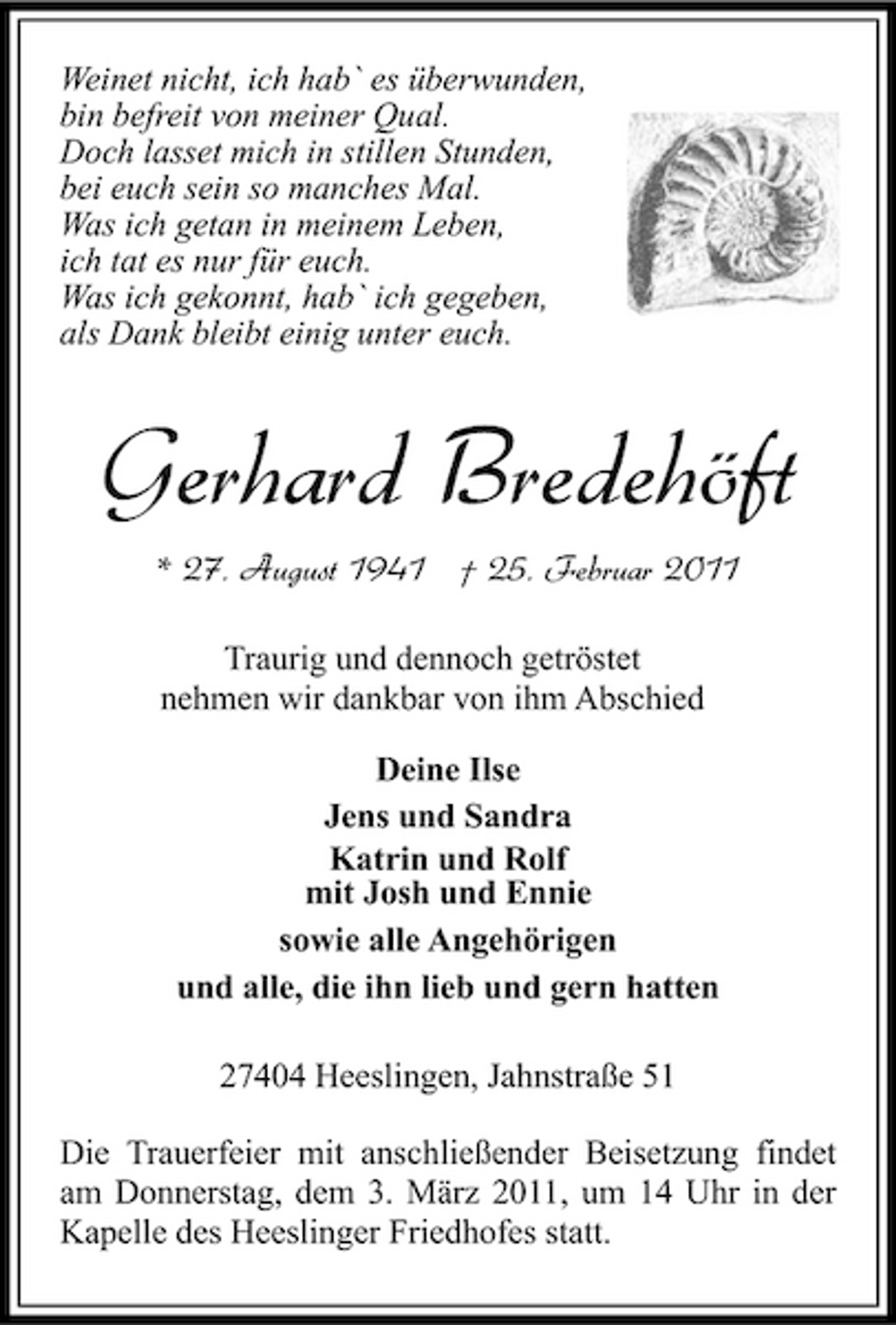 <p>Weinet nicht, ich hab` es überwunden, bin befreit von meiner Qual. Doch lasset mich in stillen Stunden, bei euch sein so manches Mal. Was ich getan in meinem Leben, ich tat es nur für euch. Was ich gekonnt, hab` ich gegeben, als Dank bleibt einig unter euch.</p><p>Gerhard Bredehöft<br />* 27. August 1941 † 25. Februar 2011<br />Traurig und dennoch getröstet nehmen wir dankbar von ihm Abschied Deine Ilse Jens und Sandra Katrin und Rolf mit Josh und Ennie sowie alle Angehörigen und alle, die ihn lieb und gern hatten 27404 Heeslingen, Jahnstraße 51 Die Trauerfeier mit anschließender Beisetzung findet am Donnerstag, dem 3. März 2011, um 14 Uhr in der Kapelle des Heeslinger Friedhofes statt.</p>
