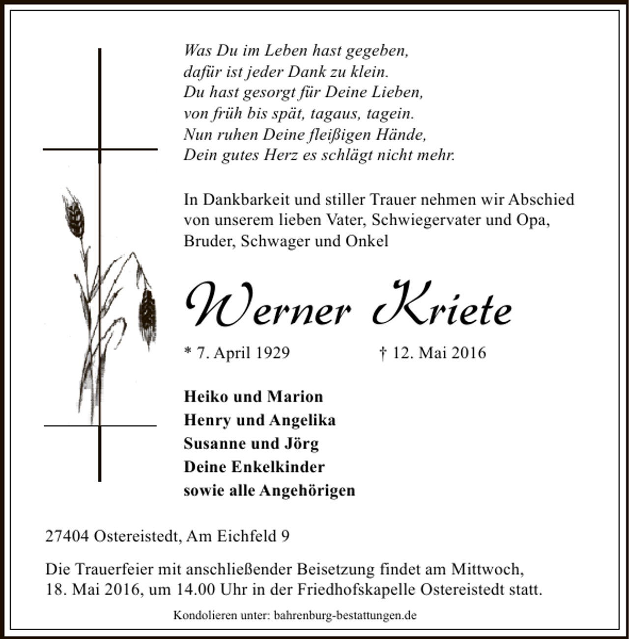 <p>Was Du im Leben hast gegeben,<br />dafür ist jeder Dank zu klein.<br />Du hast gesorgt für Deine Lieben,<br />von früh bis spät, tagaus, tagein.<br />Nun ruhen Deine fleißigen Hände,<br />Dein gutes Herz es schlägt nicht mehr.<br />In Dankbarkeit und stiller Trauer nehmen wir Abschied<br />von unserem lieben Vater, Schwiegervater und Opa,<br />Bruder, Schwager und Onkel</p><p>Werner Kriete<br />* 7. April 1929</p><p>† 12. Mai 2016</p><p>Heiko und Marion<br />Henry und Angelika<br />Susanne und Jörg<br />Deine Enkelkinder<br />sowie alle Angehörigen<br />27404 Ostereistedt, Am Eichfeld 9<br />Die Trauerfeier mit anschließender Beisetzung findet am Mittwoch,<br />18. Mai 2016, um 14.00 Uhr in der Friedhofskapelle Ostereistedt statt.<br />Kondolieren unter: bahrenburg-bestattungen.de</p>