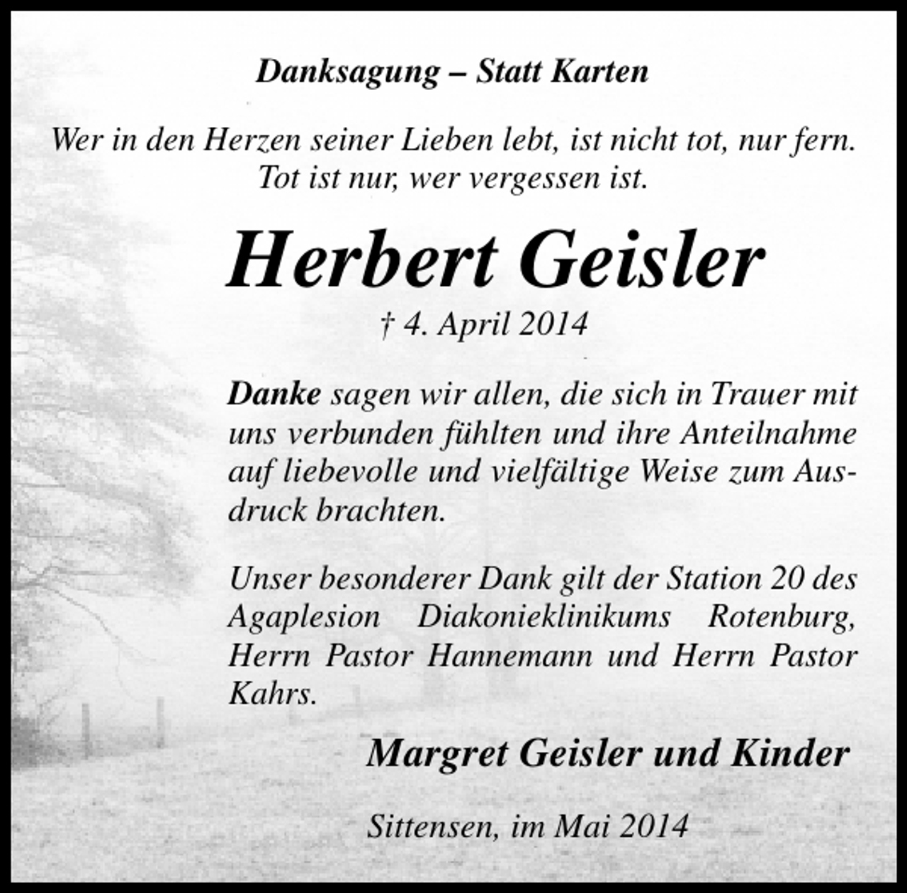 <p>Danksagung – Statt Karten<br />Wer in den Herzen seiner Lieben lebt, ist nicht tot, nur fern.<br />Tot ist nur, wer vergessen ist.</p><p>Herbert Geisler<br />† 4. April 2014</p><p>Danke sagen wir allen, die sich in Trauer mit<br />uns verbunden fühlten und ihre Anteilnahme<br />auf liebevolle und vielfältige Weise zum Ausdruck brachten.<br />Unser besonderer Dank gilt der Station 20 des<br />Agaplesion Diakonieklinikums Rotenburg,<br />Herrn Pastor Hannemann und Herrn Pastor<br />Kahrs.</p><p>Margret Geisler und Kinder<br />Sittensen, im Mai 2014</p>