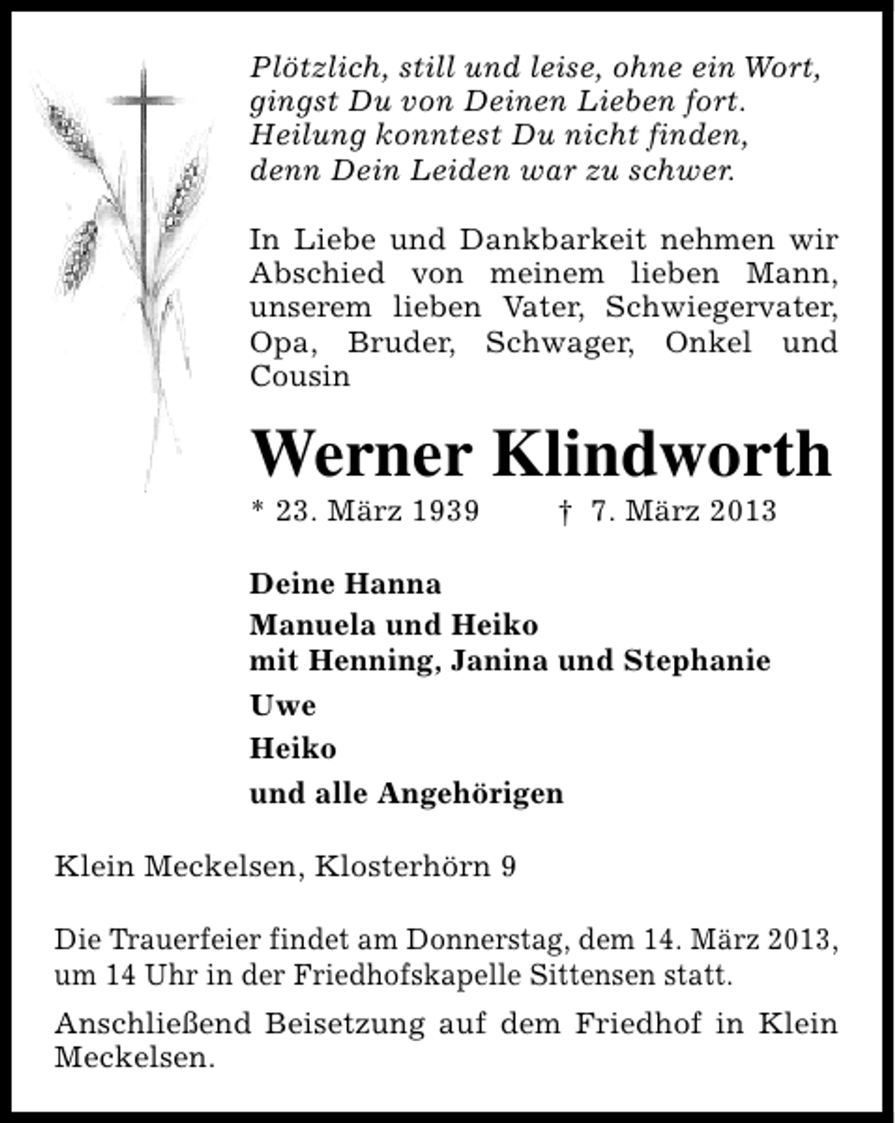 <p>Plötzlich, still und leise, ohne ein Wort,<br />gingst Du von Deinen Lieben fort.<br />Heilung konntest Du nicht finden,<br />denn Dein Leiden war zu schwer.<br />In Liebe und Dankbarkeit nehmen wir<br />Abschied von meinem lieben Mann,<br />unserem lieben Vater, Schwiegervater,<br />Opa, Bruder, Schwager, Onkel und<br />Cousin</p><p>Werner Klindworth</p><p>* 23. März 1939</p><p>† 7. März 2013</p><p>Deine Hanna<br />Manuela und Heiko<br />mit Henning, Janina und Stephanie<br />Uwe<br />Heiko<br />und alle Angehörigen<br />Klein Meckelsen, Klosterhörn 9<br />Die Trauerfeier findet am Donnerstag, dem 14. März 2013,<br />um 14 Uhr in der Friedhofskapelle Sittensen statt.<br />Anschließend Beisetzung auf dem Friedhof in Klein<br />Meckelsen.</p>