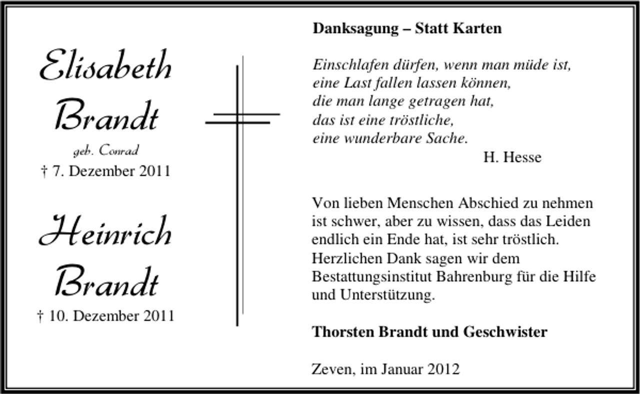 <p>Elisabeth<br />Brandt<br />geb. Conrad<br />† 7. Dezember 2011</p><p>Heinrich<br />Brandt</p><p>Danksagung – Statt Karten<br />Einschlafen dürfen, wenn man müde ist,<br />eine Last fallen lassen können,<br />die man lange getragen hat,<br />das ist eine tröstliche,<br />eine wunderbare Sache.<br />H. Hesse<br />Von lieben Menschen Abschied zu nehmen<br />ist schwer, aber zu wissen, dass das Leiden<br />endlich ein Ende hat, ist sehr tröstlich.<br />Herzlichen Dank sagen wir dem<br />Bestattungsinstitut Bahrenburg für die Hilfe<br />und Unterstützung.</p><p>† 10. Dezember 2011<br />Thorsten Brandt und Geschwister<br />Zeven, im Januar 2012</p>