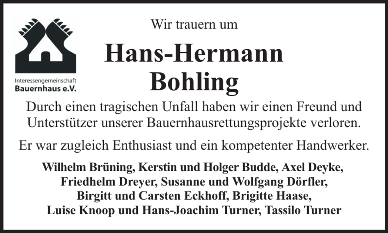 <p>Wir trauern um</p><p>Hans-Hermann<br />Bohling</p><p>Durch einen tragischen Unfall haben wir einen Freund und<br />Unterstützer unserer Bauernhausrettungsprojekte verloren.<br />Er war zugleich Enthusiast und ein kompetenter Handwerker.<br />Wilhelm Brüning, Kerstin und Holger Budde, Axel Deyke,<br />Friedhelm Dreyer, Susanne und Wolfgang Dörfler,<br />Birgitt und Carsten Eckhoff, Brigitte Haase,<br />Luise Knoop und Hans-Joachim Turner, Tassilo Turner</p>