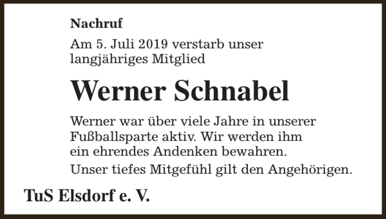 <p>Nachruf<br />Am 5. Juli 2019 verstarb unser<br />langjähriges Mitglied</p><p>Werner Schnabel<br />Werner war über viele Jahre in unserer<br />Fußballsparte aktiv. Wir werden ihm<br />ein ehrendes Andenken bewahren.<br />Unser tiefes Mitgefühl gilt den Angehörigen.</p><p>TuS Elsdorf e. V.</p>