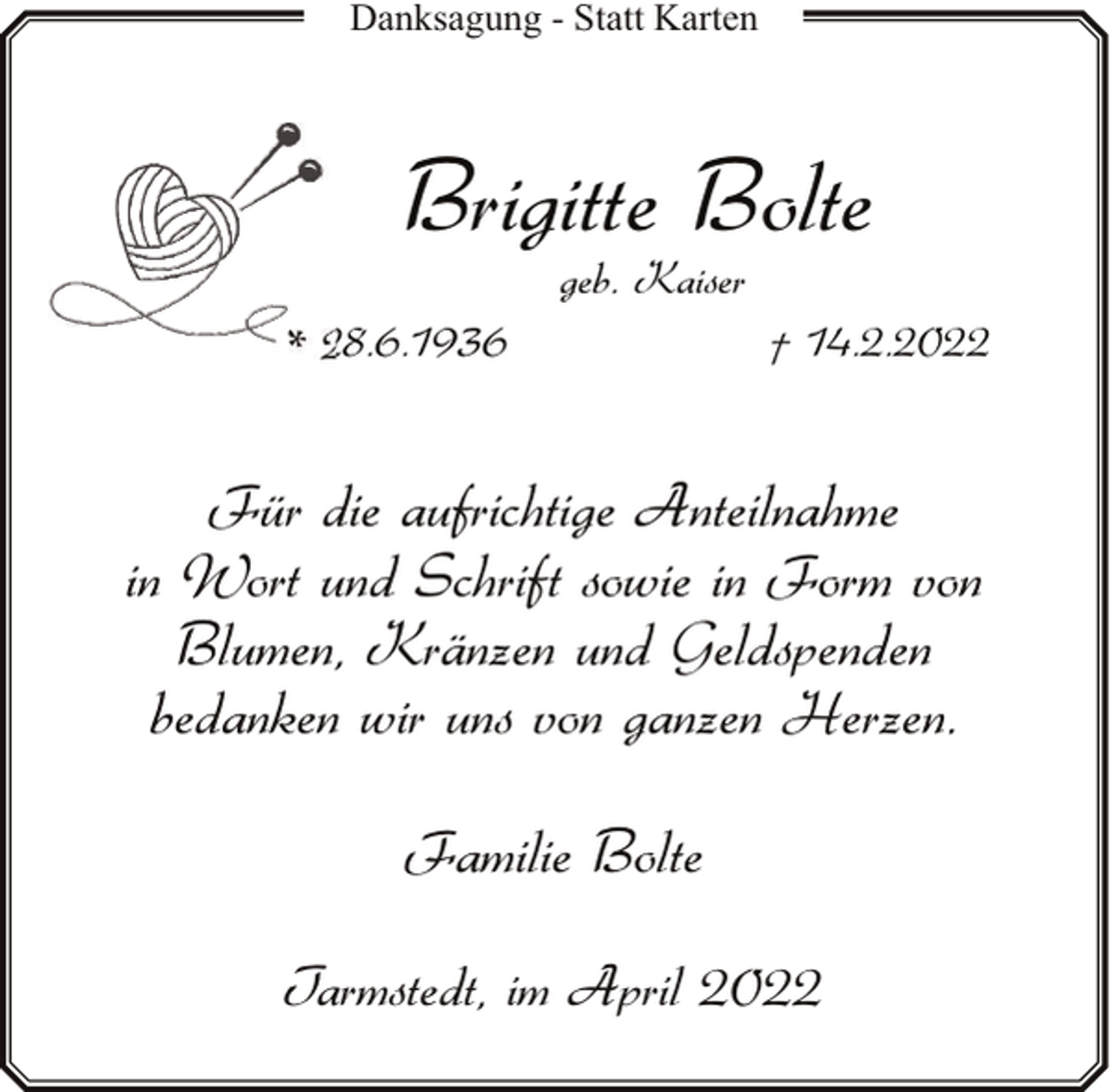<p>Danksagung - Statt Karten</p><p>Brigitte Bolte<br />geb. Kaiser</p><p>* 28.6.1936</p><p>† 14.2.2022</p><p>Für die aufrichtige Anteilnahme<br />in Wort und Schrift sowie in Form von<br />Blumen, Kränzen und Geldspenden<br />bedanken wir uns von ganzen Herzen.<br />Familie Bolte<br />Tarmstedt, im April 2022</p>