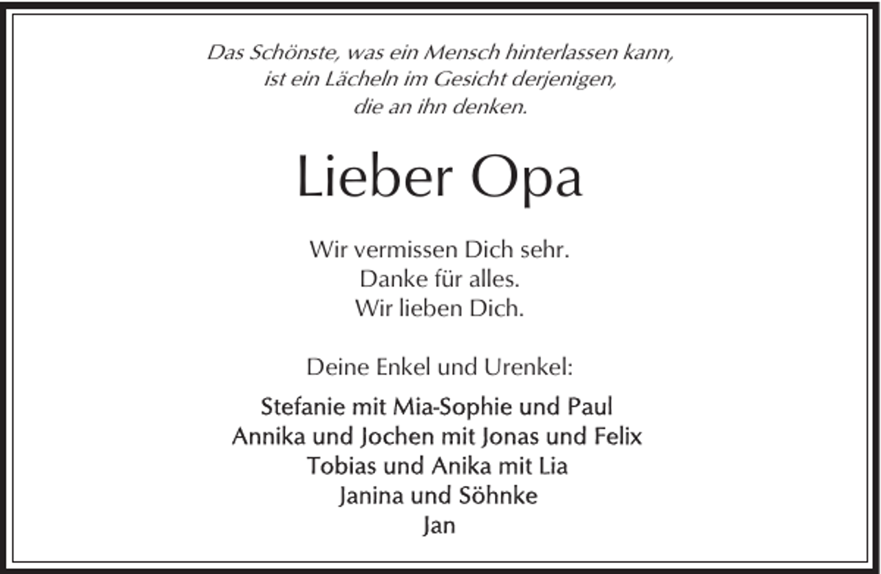 <p>Das Schönste, was ein Mensch hinterlassen kann,<br />ist ein Lächeln im Gesicht derjenigen,<br />die an ihn denken.</p><p>Lieber Opa<br />Wir vermissen Dich sehr.<br />Danke für alles.<br />Wir lieben Dich.<br />Deine Enkel und Urenkel:</p>