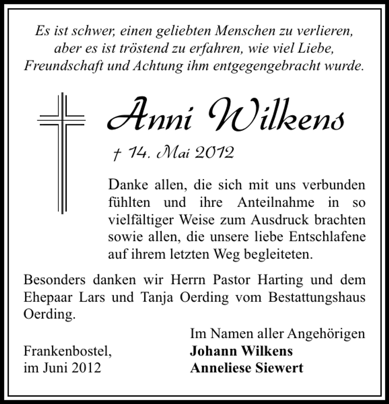 <p>Es ist schwer, einen geliebten Menschen zu verlieren,<br />aber es ist tröstend zu erfahren, wie viel Liebe,<br />Freundschaft und Achtung ihm entgegengebracht wurde.</p><p>Anni Wilkens<br />† 14. Mai 2012</p><p>Danke allen, die sich mit uns verbunden<br />fühlten und ihre Anteilnahme in so<br />vielfältiger Weise zum Ausdruck brachten<br />sowie allen, die unsere liebe Entschlafene<br />auf ihrem letzten Weg begleiteten.<br />Besonders danken wir Herrn Pastor Harting und dem<br />Ehepaar Lars und Tanja Oerding vom Bestattungshaus<br />Oerding.<br />Im Namen aller Angehörigen<br />Frankenbostel,<br />Johann Wilkens<br />im Juni 2012<br />Anneliese Siewert</p>