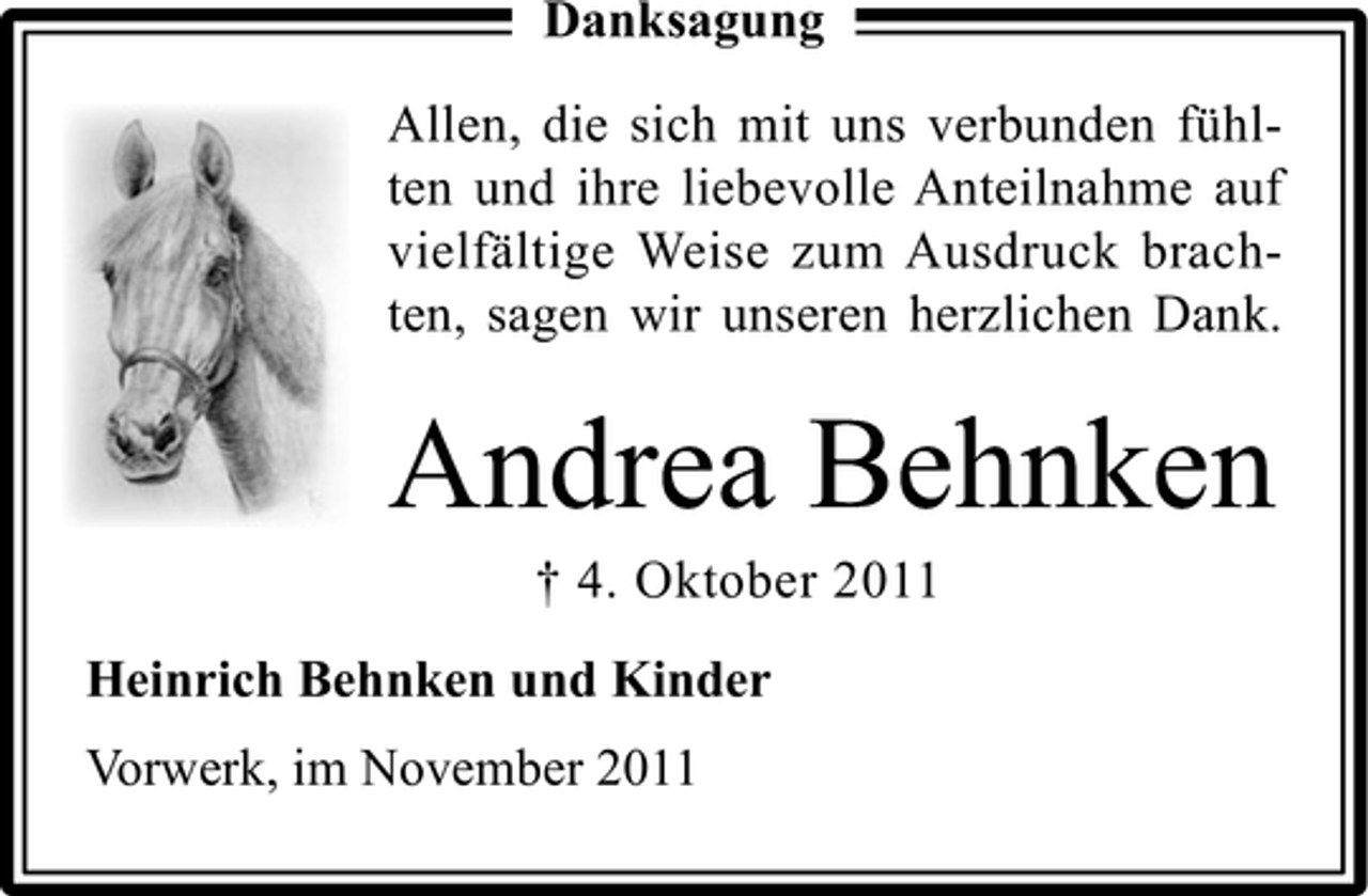 <p>Danksagung<br />Allen, die sich mit uns verbunden fühlten und ihre liebevolle Anteilnahme auf<br />vielfältige Weise zum Ausdruck brachten, sagen wir unseren herzlichen Dank.</p><p>Andrea Behnken<br />† 4. Oktober 2011<br />Heinrich Behnken und Kinder<br />Vorwerk, im November 2011</p>