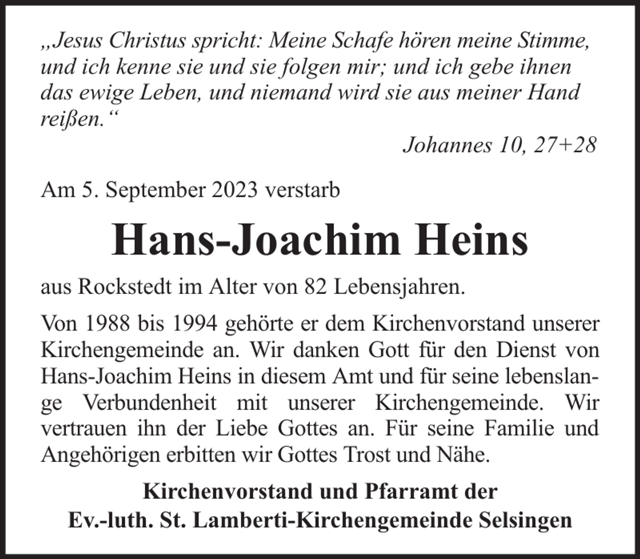 <p>„Jesus Christus spricht: Meine Schafe hören meine Stimme,<br />und ich kenne sie und sie folgen mir; und ich gebe ihnen<br />das ewige Leben, und niemand wird sie aus meiner Hand<br />reißen.“<br />Johannes 10, 27+28<br />Am 5. September 2023 verstarb</p><p>Hans-Joachim Heins<br />aus Rockstedt im Alter von 82 Lebensjahren.<br />Von 1988 bis 1994 gehörte er dem Kirchenvorstand unserer<br />Kirchengemeinde an. Wir danken Gott für den Dienst von<br />Hans-Joachim Heins in diesem Amt und für seine lebenslange Verbundenheit mit unserer Kirchengemeinde. Wir<br />vertrauen ihn der Liebe Gottes an. Für seine Familie und<br />Angehörigen erbitten wir Gottes Trost und Nähe.<br />Kirchenvorstand und Pfarramt der<br />Ev.-luth. St. Lamberti-Kirchengemeinde Selsingen</p>