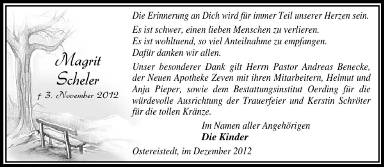 <p>Magrit<br />Scheler</p><p>† 3. November 2012</p><p>Die Erinnerung an Dich wird für immer Teil unserer Herzen sein.<br />Es ist schwer, einen lieben Menschen zu verlieren.<br />Es ist wohltuend, so viel Anteilnahme zu empfangen.<br />Dafür danken wir allen.<br />Unser besonderer Dank gilt Herrn Pastor Andreas Benecke,<br />der Neuen Apotheke Zeven mit ihren Mitarbeitern, Helmut und<br />Anja Pieper, sowie dem Bestattungsinstitut Oerding für die<br />würdevolle Ausrichtung der Trauerfeier und Kerstin Schröter<br />für die tollen Kränze.<br />Im Namen aller Angehörigen<br />Die Kinder<br />Ostereistedt, im Dezember 2012</p>