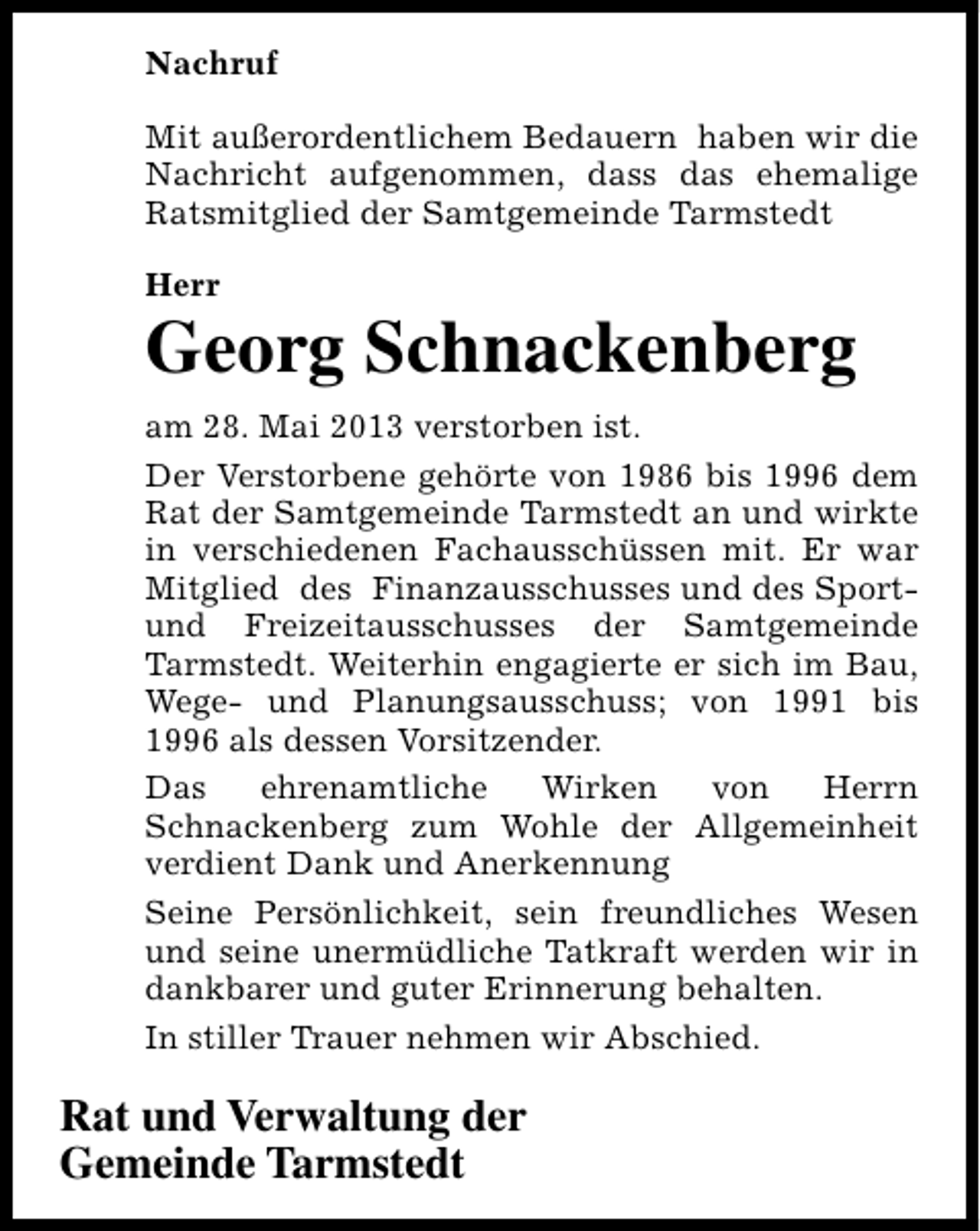 <p>Nachruf<br />Mit außerordentlichem Bedauern haben wir die<br />Nachricht aufgenommen, dass das ehemalige<br />Ratsmitglied der Samtgemeinde Tarmstedt<br />Herr</p><p>Georg Schnackenberg<br />am 28. Mai 2013 verstorben ist.<br />Der Verstorbene gehörte von 1986 bis 1996 dem<br />Rat der Samtgemeinde Tarmstedt an und wirkte<br />in verschiedenen Fachausschüssen mit. Er war<br />Mitglied des Finanzausschusses und des Sportund Freizeitausschusses der Samtgemeinde<br />Tarmstedt. Weiterhin engagierte er sich im Bau,<br />Wege- und Planungsausschuss; von 1991 bis<br />1996 als dessen Vorsitzender.<br />Das<br />ehrenamtliche<br />Wirken<br />von<br />Herrn<br />Schnackenberg zum Wohle der Allgemeinheit<br />verdient Dank und Anerkennung<br />Seine Persönlichkeit, sein freundliches Wesen<br />und seine unermüdliche Tatkraft werden wir in<br />dankbarer und guter Erinnerung behalten.<br />In stiller Trauer nehmen wir Abschied.</p><p>Rat und Verwaltung der<br />Gemeinde Tarmstedt</p>