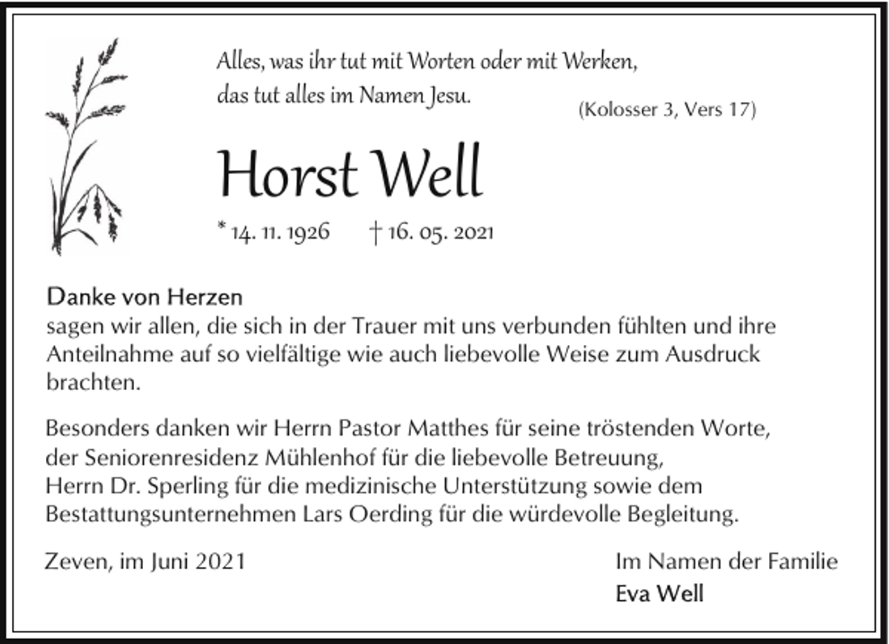 <p>Alles, was ihr t�t mit Wor�en oder mit Werken,<br />das t�t alles im Namen Jesu.<br />(Kolosser 3, Vers 17)</p><p>Horst Well<br />* 14. 11. 1926</p><p>† 16. 05. 2021</p><p>sagen wir allen, die sich in der Trauer mit uns verbunden fühlten und ihre<br />Anteilnahme auf so vielfältige wie auch liebevolle Weise zum Ausdruck<br />brachten.<br />Besonders danken wir Herrn Pastor Matthes für seine tröstenden Worte,<br />der Seniorenresidenz Mühlenhof für die liebevolle Betreuung,<br />Herrn Dr. Sperling für die medizinische Unterstützung sowie dem<br />Bestattungsunternehmen Lars Oerding für die würdevolle Begleitung.<br />Zeven, im Juni 2021</p><p>Im Namen der Familie</p>