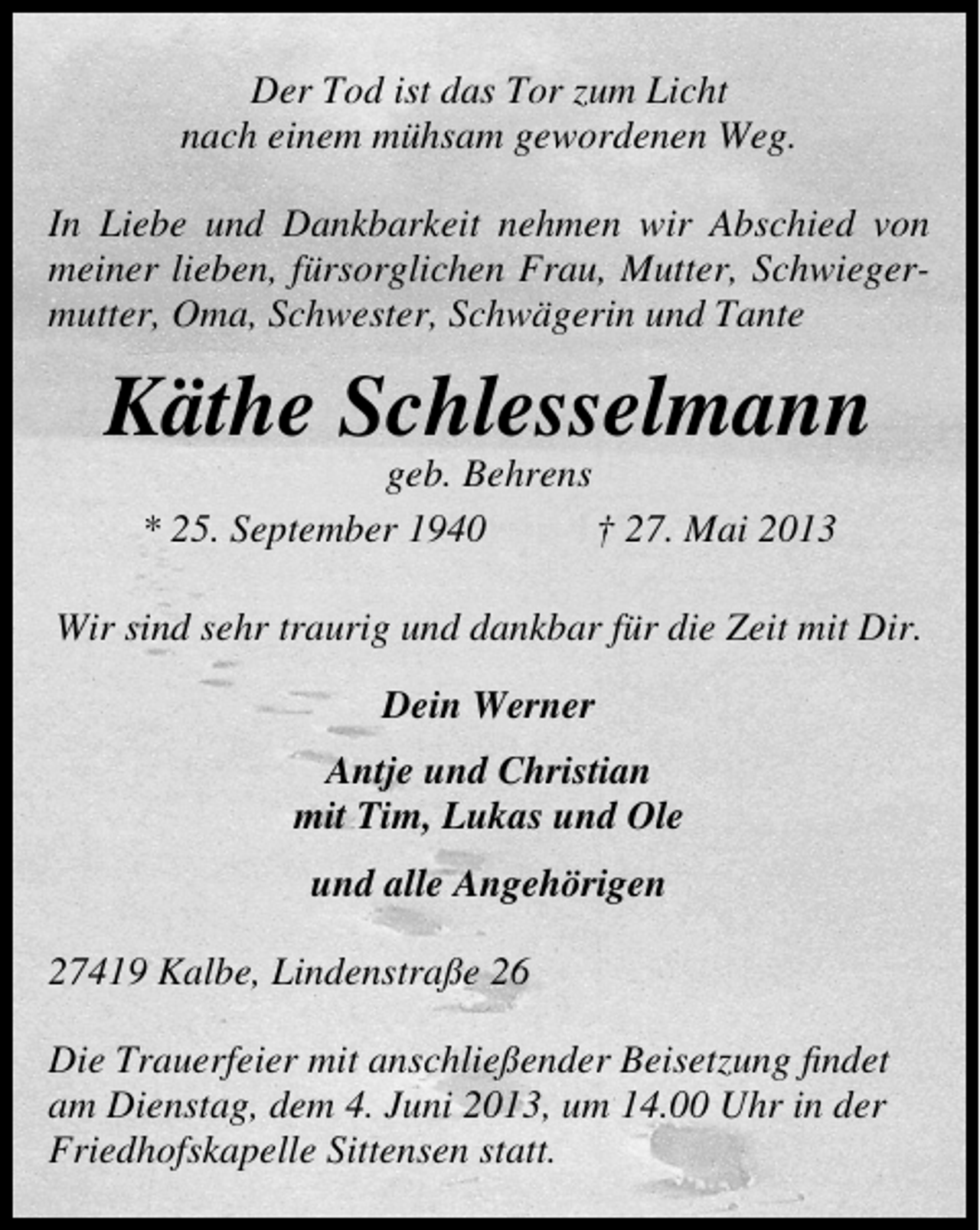 <p>Der Tod ist das Tor zum Licht<br />nach einem mühsam gewordenen Weg.<br />In Liebe und Dankbarkeit nehmen wir Abschied von<br />meiner lieben, fürsorglichen Frau, Mutter, Schwiegermutter, Oma, Schwester, Schwägerin und Tante</p><p>Käthe Schlesselmann<br />geb. Behrens<br />* 25. September 1940<br />† 27. Mai 2013</p><p>Wir sind sehr traurig und dankbar für die Zeit mit Dir.<br />Dein Werner<br />Antje und Christian<br />mit Tim, Lukas und Ole<br />und alle Angehörigen<br />27419 Kalbe, Lindenstraße 26<br />Die Trauerfeier mit anschließender Beisetzung ﬁndet<br />am Dienstag, dem 4. Juni 2013, um 14.00 Uhr in der<br />Friedhofskapelle Sittensen statt.</p>