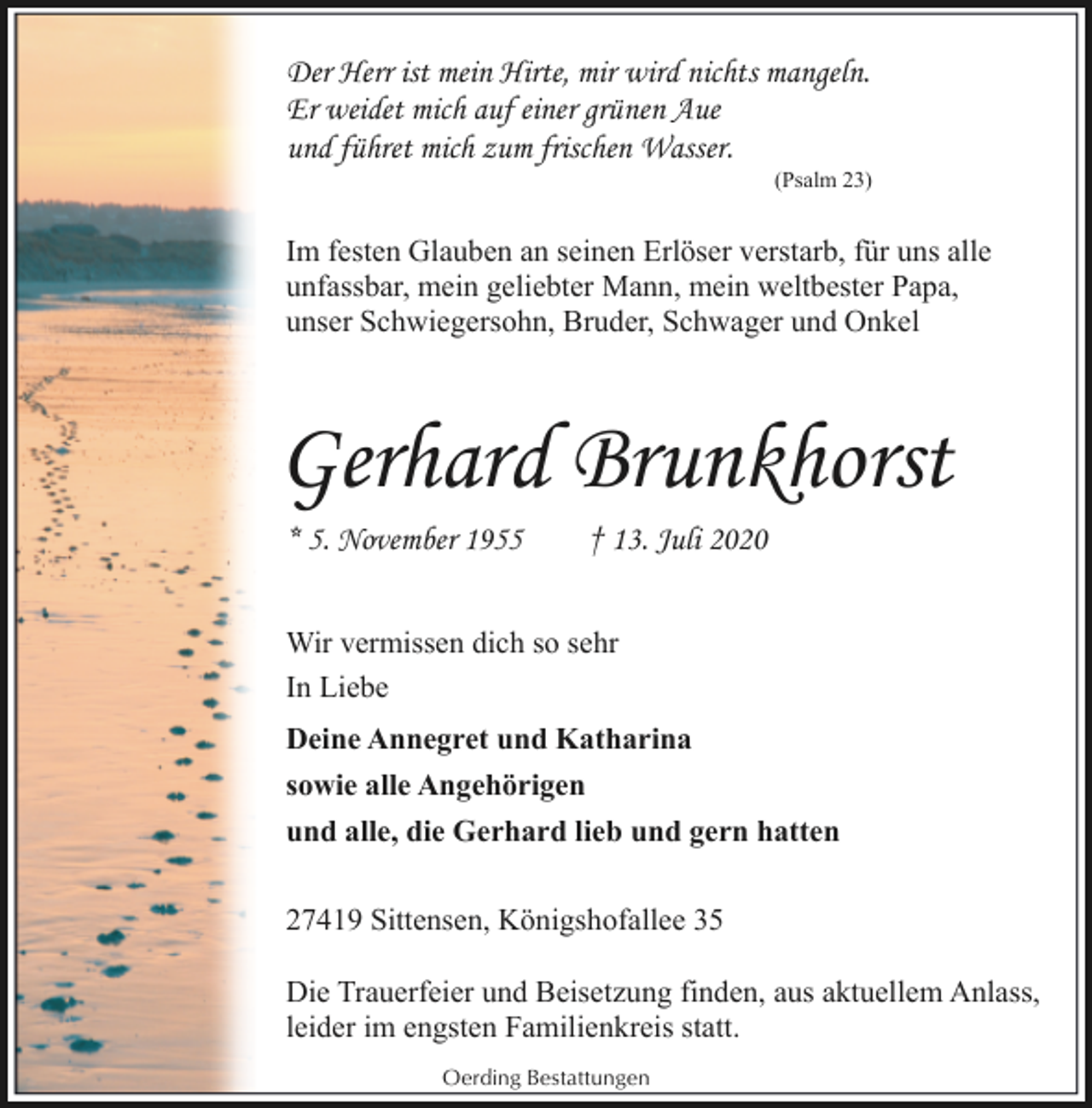 <p>Der Herr ist mein Hirte, mir wird nichts mangeln.<br />Er weidet mich auf einer grünen Aue<br />und führet mich zum frischen Wasser.</p><p>(Psalm 23)</p><p>Im festen Glauben an seinen Erlöser verstarb, für uns alle<br />unfassbar, mein geliebter Mann, mein weltbester Papa,<br />unser Schwiegersohn, Bruder, Schwager und Onkel</p><p>Gerhard Brunkhorst<br />* 5. November 1955</p><p>† 13. Juli 2020</p><p>Wir vermissen dich so sehr<br />In Liebe<br />Deine Annegret und Katharina<br />sowie alle Angehörigen<br />und alle, die Gerhard lieb und gern hatten<br />27419 Sittensen, Königshofallee 35<br />Die Trauerfeier und Beisetzung finden, aus aktuellem Anlass,<br />leider im engsten Familienkreis statt.<br />Oerding Bestattungen</p>