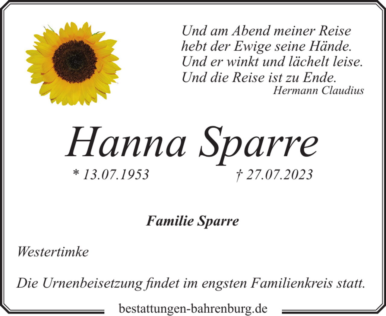 <p>Und am Abend meiner Reise<br />hebt der Ewige seine Hände.<br />Und er winkt und lächelt leise.<br />Und die Reise ist zu Ende.</p><p>Hermann Claudius</p><p>Hanna Sparre<br />* 13.07.1953</p><p>† 27.07.2023</p><p>Familie Sparre<br />Westertimke<br />Die Urnenbeisetzung findet im engsten Familienkreis statt.<br />bestattungen-bahrenburg.de</p>