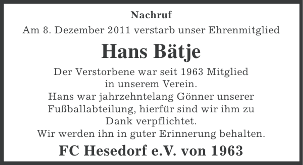 <p>Nachruf<br />Am 8. Dezember 2011 verstarb unser Ehrenmitglied</p><p>Hans Bätje<br />Der Verstorbene war seit 1963 Mitglied<br />in unserem Verein.<br />Hans war jahrzehntelang Gönner unserer<br />Fußballabteilung, hierfür sind wir ihm zu<br />Dank verpflichtet.<br />Wir werden ihn in guter Erinnerung behalten.</p><p>FC Hesedorf e.V. von 1963</p>