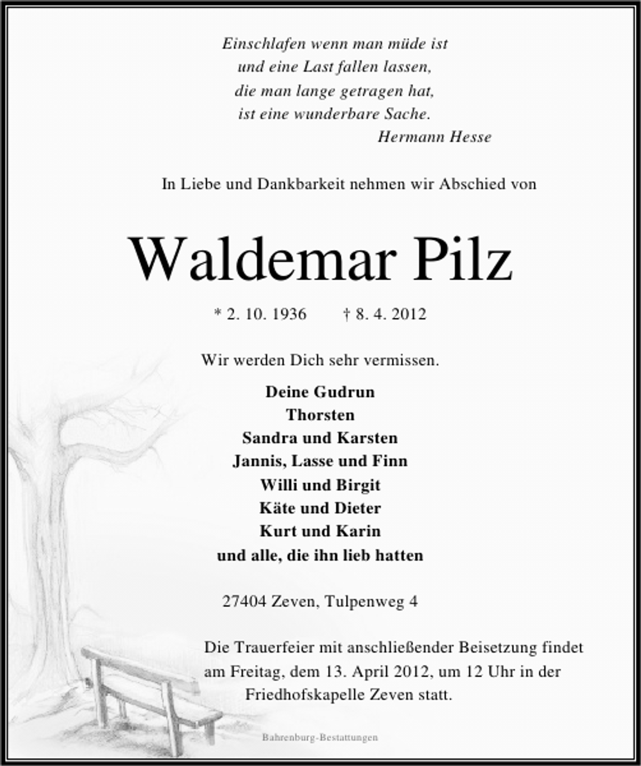 <p>Einschlafen wenn man müde ist<br />und eine Last fallen lassen,<br />die man lange getragen hat,<br />ist eine wunderbare Sache.<br />Hermann Hesse<br />In Liebe und Dankbarkeit nehmen wir Abschied von</p><p>Waldemar Pilz<br />* 2. 10. 1936</p><p>† 8. 4. 2012</p><p>Wir werden Dich sehr vermissen.<br />Deine Gudrun<br />Thorsten<br />Sandra und Karsten<br />Jannis, Lasse und Finn<br />Willi und Birgit<br />Käte und Dieter<br />Kurt und Karin<br />und alle, die ihn lieb hatten<br />27404 Zeven, Tulpenweg 4<br />Die Trauerfeier mit anschließender Beisetzung findet<br />am Freitag, dem 13. April 2012, um 12 Uhr in der<br />Friedhofskapelle Zeven statt.<br />Bahrenburg-Bestattungen</p>