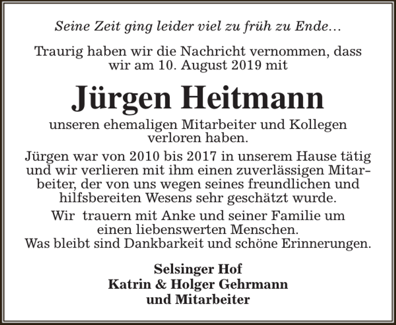 <p>Seine Zeit ging leider viel zu früh zu Ende…<br />Traurig haben wir die Nachricht vernommen, dass<br />wir am 10. August 2019 mit</p><p>Jürgen Heitmann</p><p>unseren ehemaligen Mitarbeiter und Kollegen<br />verloren haben.<br />Jürgen war von 2010 bis 2017 in unserem Hause tätig<br />und wir verlieren mit ihm einen zuverlässigen Mitarbeiter, der von uns wegen seines freundlichen und<br />hilfsbereiten Wesens sehr geschätzt wurde.<br />Wir trauern mit Anke und seiner Familie um<br />einen liebenswerten Menschen.<br />Was bleibt sind Dankbarkeit und schöne Erinnerungen.<br />Selsinger Hof<br />Katrin &amp; Holger Gehrmann<br />und Mitarbeiter</p>