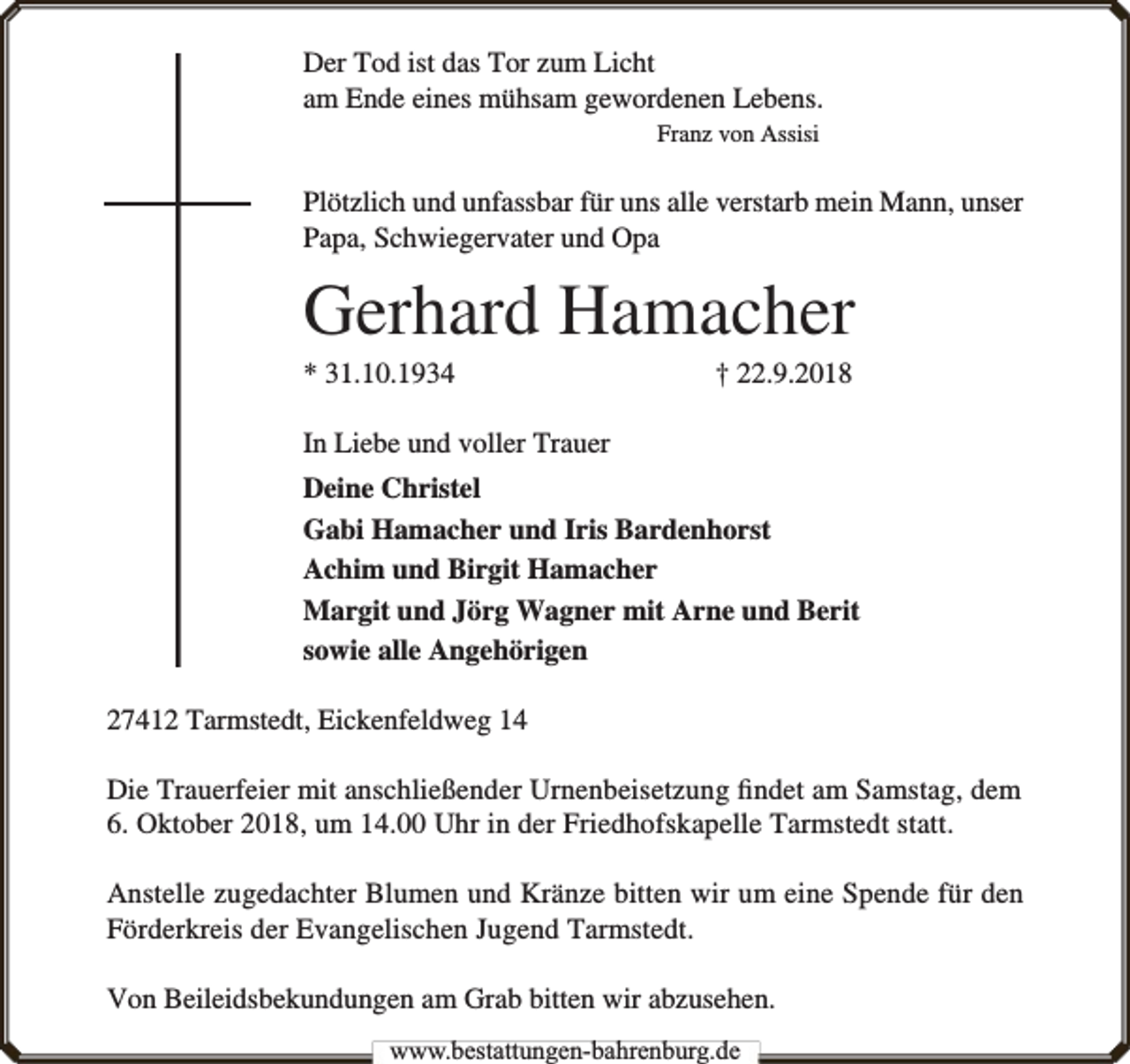 <p>Der Tod ist das Tor zum Licht<br />am Ende eines mühsam gewordenen Lebens.<br />Franz von Assisi</p><p>Plötzlich und unfassbar für uns alle verstarb mein Mann, unser<br />Papa, Schwiegervater und Opa</p><p>Gerhard Hamacher<br />* 31.10.1934</p><p>† 22.9.2018</p><p>In Liebe und voller Trauer<br />Deine Christel<br />Gabi Hamacher und Iris Bardenhorst<br />Achim und Birgit Hamacher<br />Margit und Jörg Wagner mit Arne und Berit<br />sowie alle Angehörigen<br />27412 Tarmstedt, Eickenfeldweg 14<br />Die Trauerfeier mit anschließender Urnenbeisetzung ﬁndet am Samstag, dem<br />6. Oktober 2018, um 14.00 Uhr in der Friedhofskapelle Tarmstedt statt.<br />Anstelle zugedachter Blumen und Kränze bitten wir um eine Spende für den<br />Förderkreis der Evangelischen Jugend Tarmstedt.<br />Von Beileidsbekundungen am Grab bitten wir abzusehen.<br />www.bbestattungen-bbahhrenbburg.dde</p>
