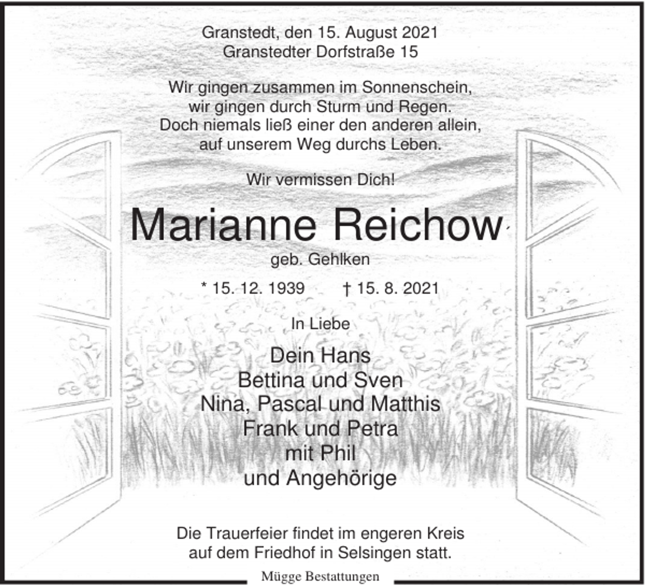 <p>Granstedt, den 15. August 2021<br />Granstedter Dorfstraße 15<br />Wir gingen zusammen im Sonnenschein,<br />wir gingen durch Sturm und Regen.<br />Doch niemals ließ einer den anderen allein,<br />auf unserem Weg durchs Leben.<br />Wir vermissen Dich!</p><p>Marianne Reichow´<br />geb. Gehlken<br />* 15. 12. 1939</p><p>† 15. 8. 2021</p><p>In Liebe</p><p>Dein Hans<br />Bettina und Sven<br />Nina, Pascal und Matthis<br />Frank und Petra<br />mit Phil<br />und Angehörige<br />Die Trauerfeier findet im engeren Kreis<br />auf dem Friedhof in Selsingen statt.<br />Mügge Bestattungen</p>