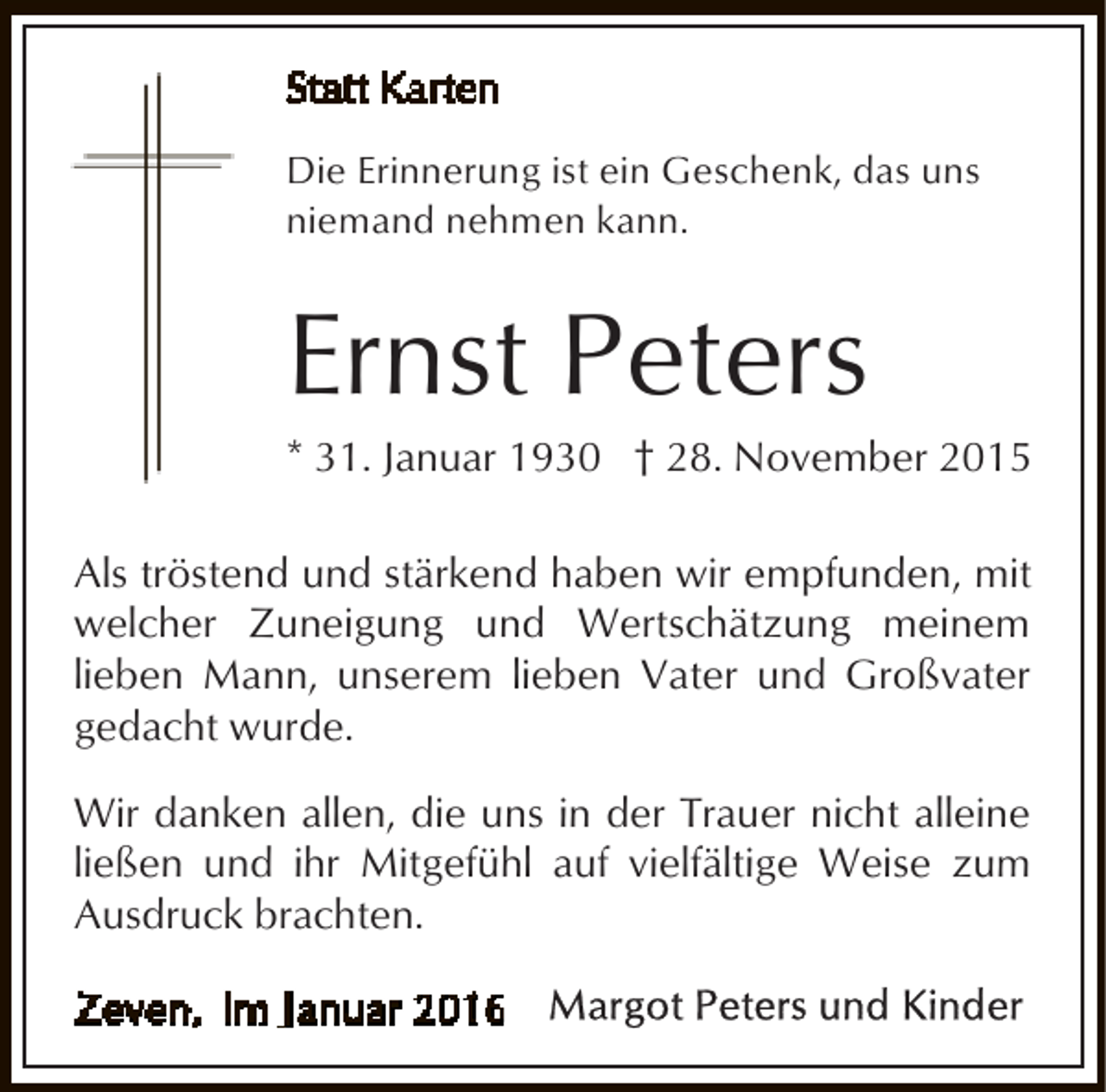<p>Die Erinnerung ist ein Geschenk, das uns<br />niemand nehmen kann.</p><p>Ernst Peters</p><p>* 31. Januar 1930 † 28. November 2015<br />Als tröstend und stärkend haben wir empfunden, mit<br />welcher Zuneigung und Wertschätzung meinem<br />lieben Mann, unserem lieben Vater und Großvater<br />gedacht wurde.<br />Wir danken allen, die uns in der Trauer nicht alleine<br />ließen und ihr Mitgefühl auf vielfältige Weise zum<br />Ausdruck brachten.</p>