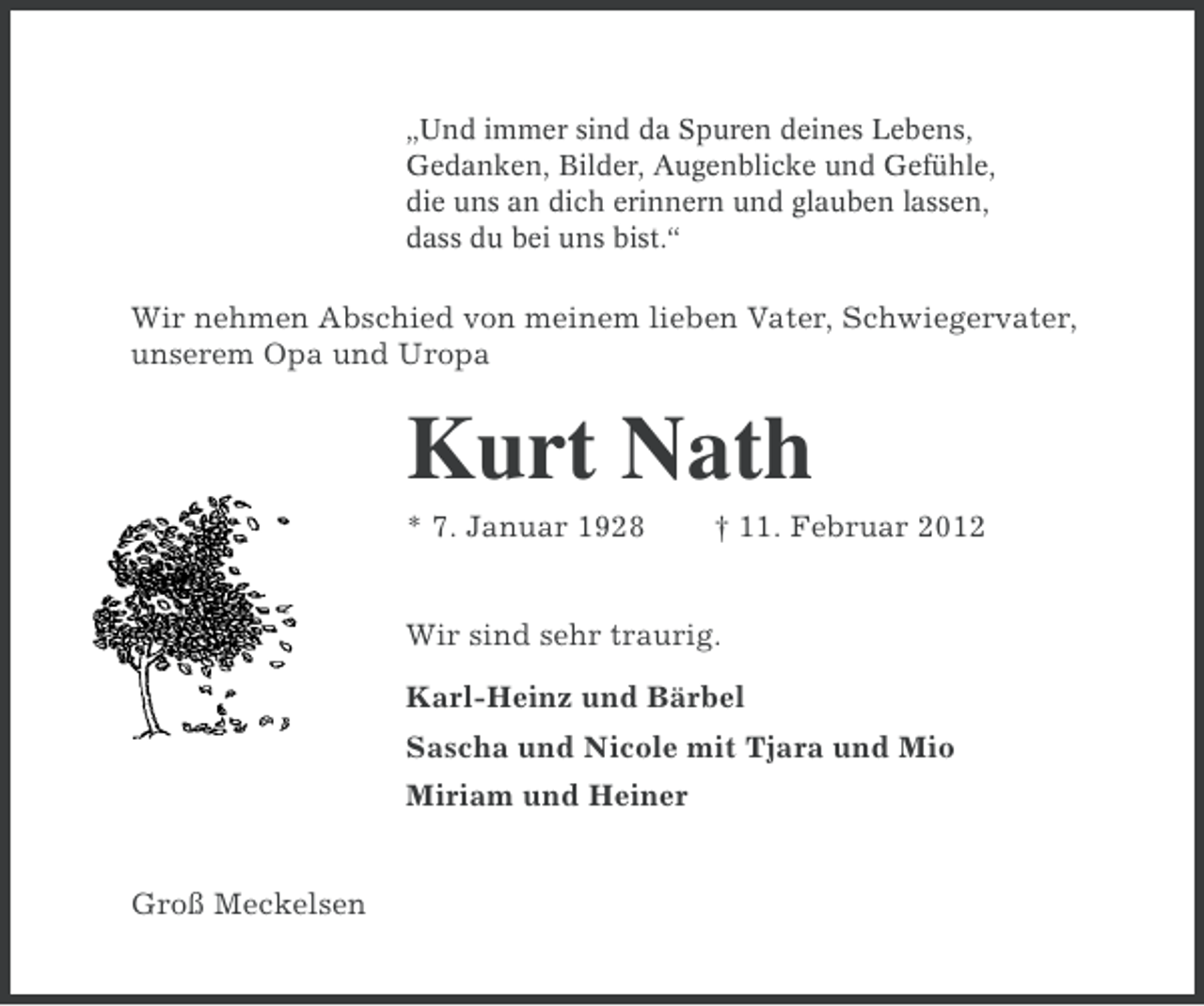<p>„Und immer sind da Spuren deines Lebens,<br />Gedanken, Bilder, Augenblicke und Gefühle,<br />die uns an dich erinnern und glauben lassen,<br />dass du bei uns bist.“</p><p>Wir nehmen Abschied von meinem lieben Vater, Schwiegervater,<br />unserem Opa und Uropa</p><p>Kurt Nath<br />* 7. Januar 1928</p><p>† 11. Februar 2012</p><p>Wir sind sehr traurig.<br />Karl-Heinz und Bärbel<br />Sascha und Nicole mit Tjara und Mio<br />Miriam und Heiner</p><p>Groß Meckelsen</p>