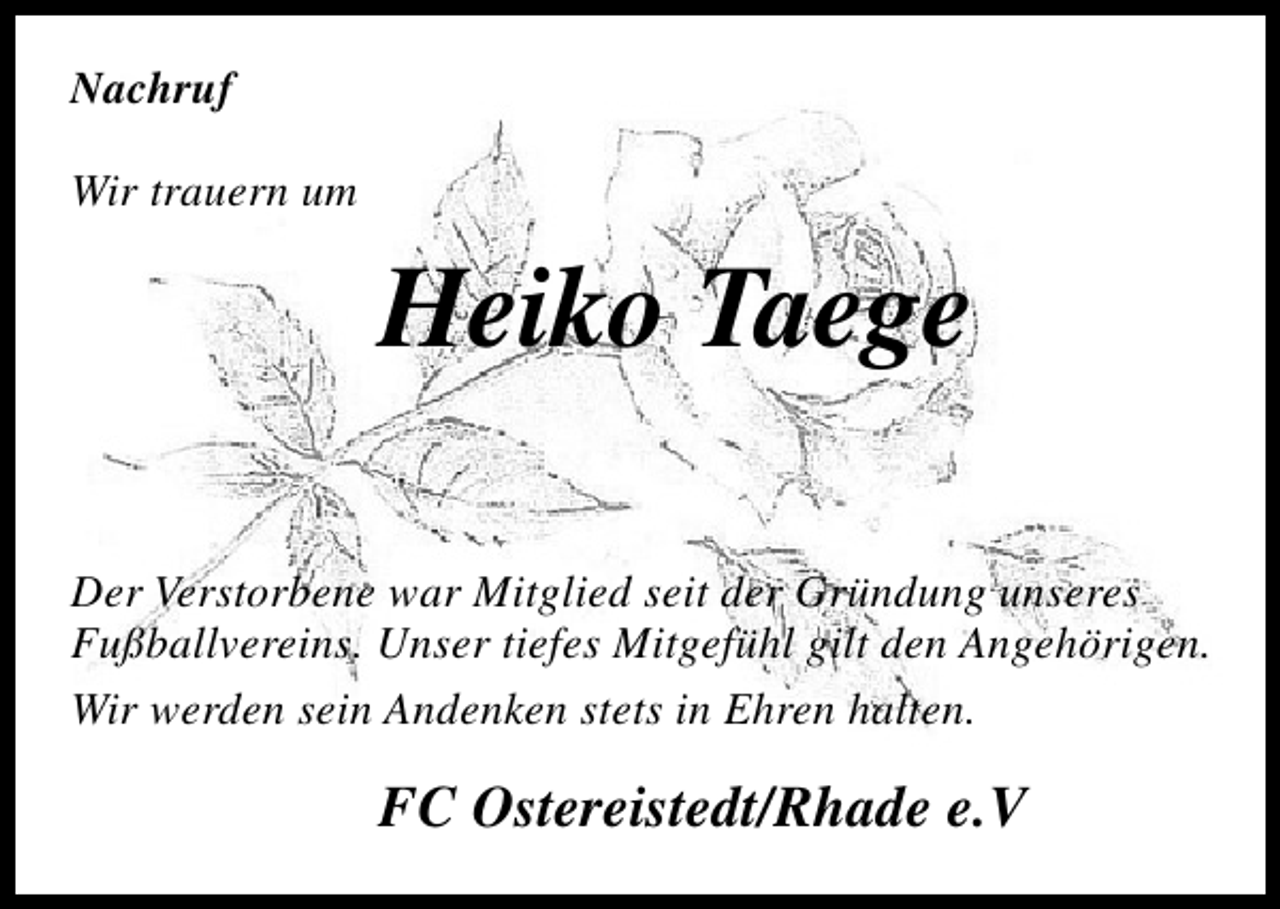 <p>Nachruf<br />Wir trauern um</p><p>Heiko Taege<br />Der Verstorbene war Mitglied seit der Gründung unseres<br />Fußballvereins. Unser tiefes Mitgefühl gilt den Angehörigen.<br />Wir werden sein Andenken stets in Ehren halten.</p><p>FC Ostereistedt/Rhade e.V</p>