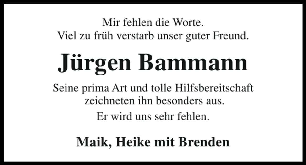 <p>Mir fehlen die Worte.<br />Viel zu früh verstarb unser guter Freund.</p><p>Jürgen Bammann<br />Seine prima Art und tolle Hilfsbereitschaft<br />zeichneten ihn besonders aus.<br />Er wird uns sehr fehlen.</p><p>Maik, Heike mit Brenden</p>