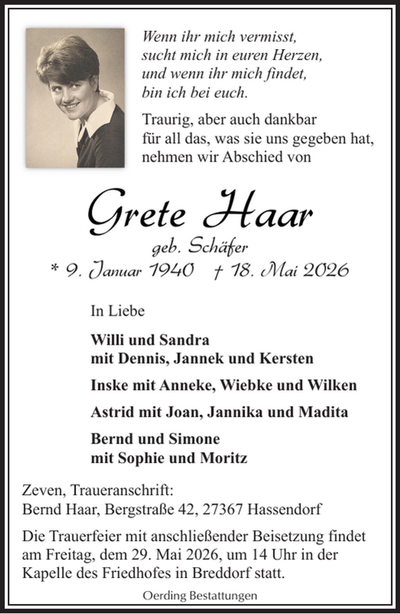 <p>Wenn ihr mich vermisst,<br />sucht mich in euren Herzen,<br />und wenn ihr mich findet,<br />bin ich bei euch.<br />Traurig, aber auch dankbar<br />für all das, was sie uns gegeben hat,<br />nehmen wir Abschied von</p><p>Grete<br />Haar<br />geb. Schäfer</p><p>* 9. Januar 1940 † 18. Mai 2026<br />In Liebe<br />Willi und Sandra<br />mit Dennis, Jannek und Kersten<br />Inske mit Anneke, Wiebke und Wilken<br />Astrid mit Joan, Jannika und Madita<br />Bernd und Simone<br />mit Sophie und Moritz<br />Zeven, Traueranschrift:<br />Bernd Haar, Bergstraße 42, 27367 Hassendorf<br />Die Trauerfeier mit anschließender Beisetzung findet<br />am Freitag, dem 29. Mai 2026, um 14 Uhr in der<br />Kapelle des Friedhofes in Breddorf statt.<br />Oerding Bestattungen</p>
