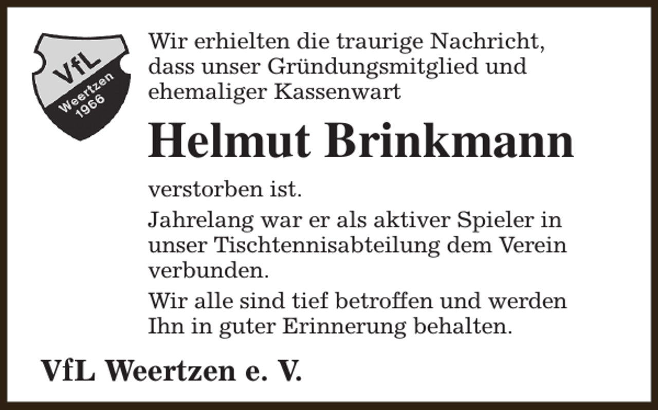 <p>Wir erhielten die traurige Nachricht,<br />dass unser Gründungsmitglied und<br />ehemaliger Kassenwart</p><p>Helmut Brinkmann<br />verstorben ist.<br />Jahrelang war er als aktiver Spieler in<br />unser Tischtennisabteilung dem Verein<br />verbunden.<br />Wir alle sind tief betroffen und werden<br />Ihn in guter Erinnerung behalten.</p><p>VfL Weertzen e. V.</p>