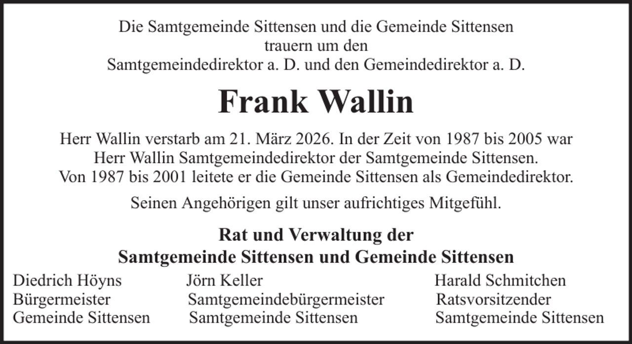 <p>Die Samtgemeinde Sittensen und die Gemeinde Sittensen<br />trauern um den<br />Samtgemeindedirektor a. D. und den Gemeindedirektor a. D.</p><p>Frank Wallin<br />Herr Wallin verstarb am 21. März 2026. In der Zeit von 1987 bis 2005 war<br />Herr Wallin Samtgemeindedirektor der Samtgemeinde Sittensen.<br />Von 1987 bis 2001 leitete er die Gemeinde Sittensen als Gemeindedirektor.<br />Seinen Angehörigen gilt unser aufrichtiges Mitgefühl.</p><p>Rat und Verwaltung der<br />Samtgemeinde Sittensen und Gemeinde Sittensen<br />Diedrich Höyns<br />Bürgermeister<br />Gemeinde Sittensen</p><p>Jörn Keller<br />Samtgemeindebürgermeister<br />Samtgemeinde Sittensen</p><p>Harald Schmitchen<br />Ratsvorsitzender<br />Samtgemeinde Sittensen</p>