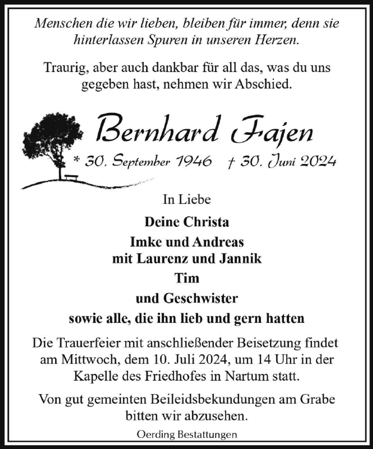 <p>Menschen die wir lieben, bleiben für immer, denn sie<br />hinterlassen Spuren in unseren Herzen.<br />Traurig, aber auch dankbar für all das, was du uns<br />gegeben hast, nehmen wir Abschied.</p><p>Bernhard Fajen</p><p>* 30. September 1946 † 30. Juni 2024<br />In Liebe<br />Deine Christa<br />Imke und Andreas<br />mit Laurenz und Jannik<br />Tim<br />und Geschwister<br />sowie alle, die ihn lieb und gern hatten<br />Die Trauerfeier mit anschließender Beisetzung findet<br />am Mittwoch, dem 10. Juli 2024, um 14 Uhr in der<br />Kapelle des Friedhofes in Nartum statt.<br />Von gut gemeinten Beileidsbekundungen am Grabe<br />bitten wir abzusehen.<br />Oerding Bestattungen</p>