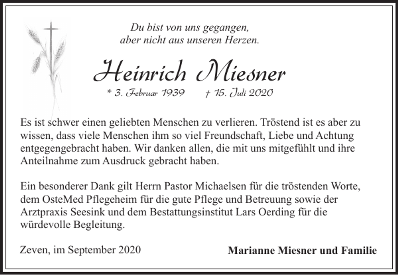 <p>Du bist von uns gegangen,<br />aber nicht aus unseren Herzen.</p><p>Heinrich Miesner<br />* 3. Februar 1939</p><p>† 15. Juli 2020</p><p>Es ist schwer einen geliebten Menschen zu verlieren. Tröstend ist es aber zu<br />wissen, dass viele Menschen ihm so viel Freundschaft, Liebe und Achtung<br />entgegengebracht haben. Wir danken allen, die mit uns mitgefühlt und ihre<br />Anteilnahme zum Ausdruck gebracht haben.<br />Ein besonderer Dank gilt Herrn Pastor Michaelsen für die tröstenden Worte,<br />dem OsteMed Pflegeheim für die gute Pflege und Betreuung sowie der<br />Arztpraxis Seesink und dem Bestattungsinstitut Lars Oerding für die<br />würdevolle Begleitung.<br />Zeven, im September 2020</p><p>Marianne Miesner und Familie</p>